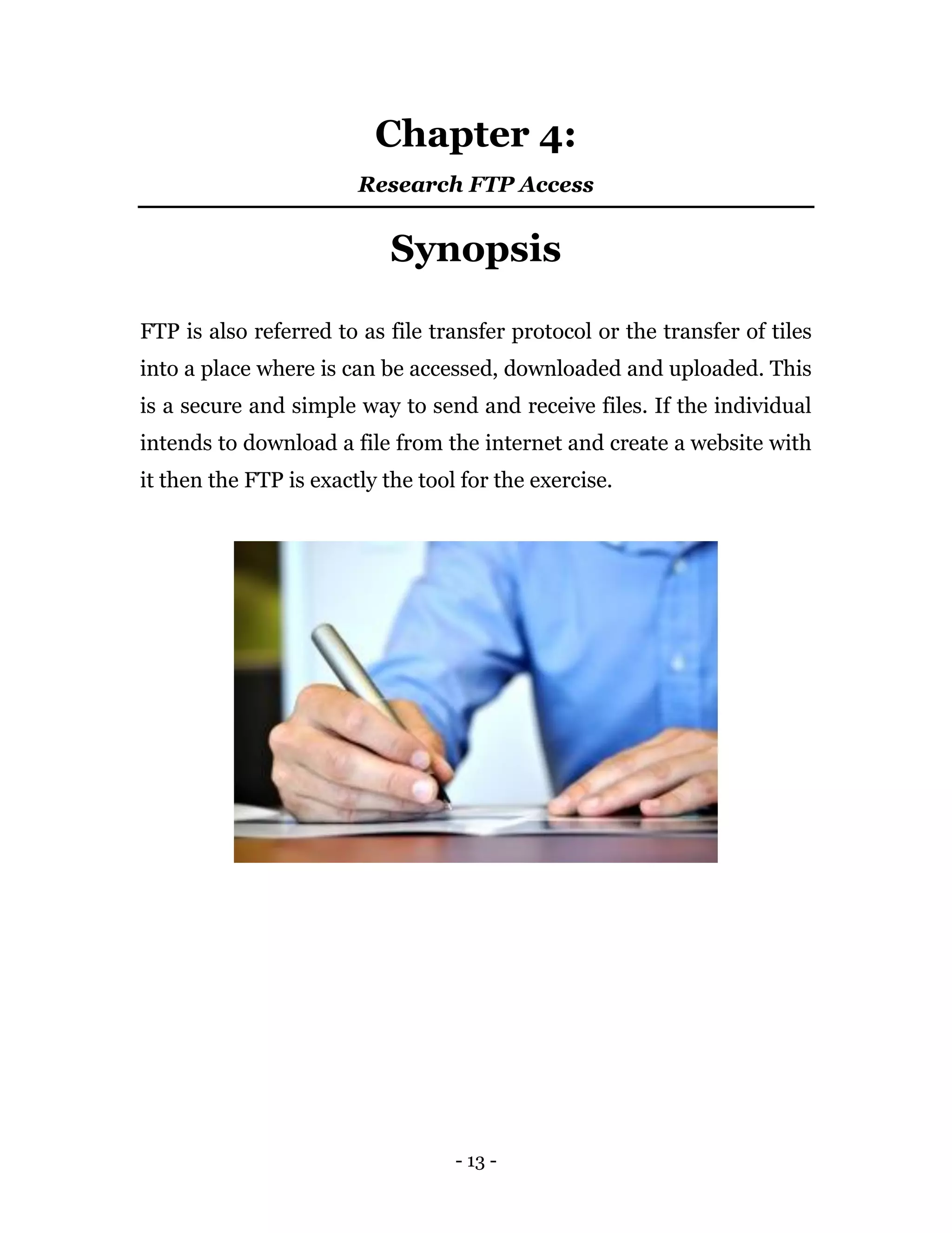 - 13 -
Chapter 4:
Research FTP Access
Synopsis
FTP is also referred to as file transfer protocol or the transfer of tiles
into a place where is can be accessed, downloaded and uploaded. This
is a secure and simple way to send and receive files. If the individual
intends to download a file from the internet and create a website with
it then the FTP is exactly the tool for the exercise.
 