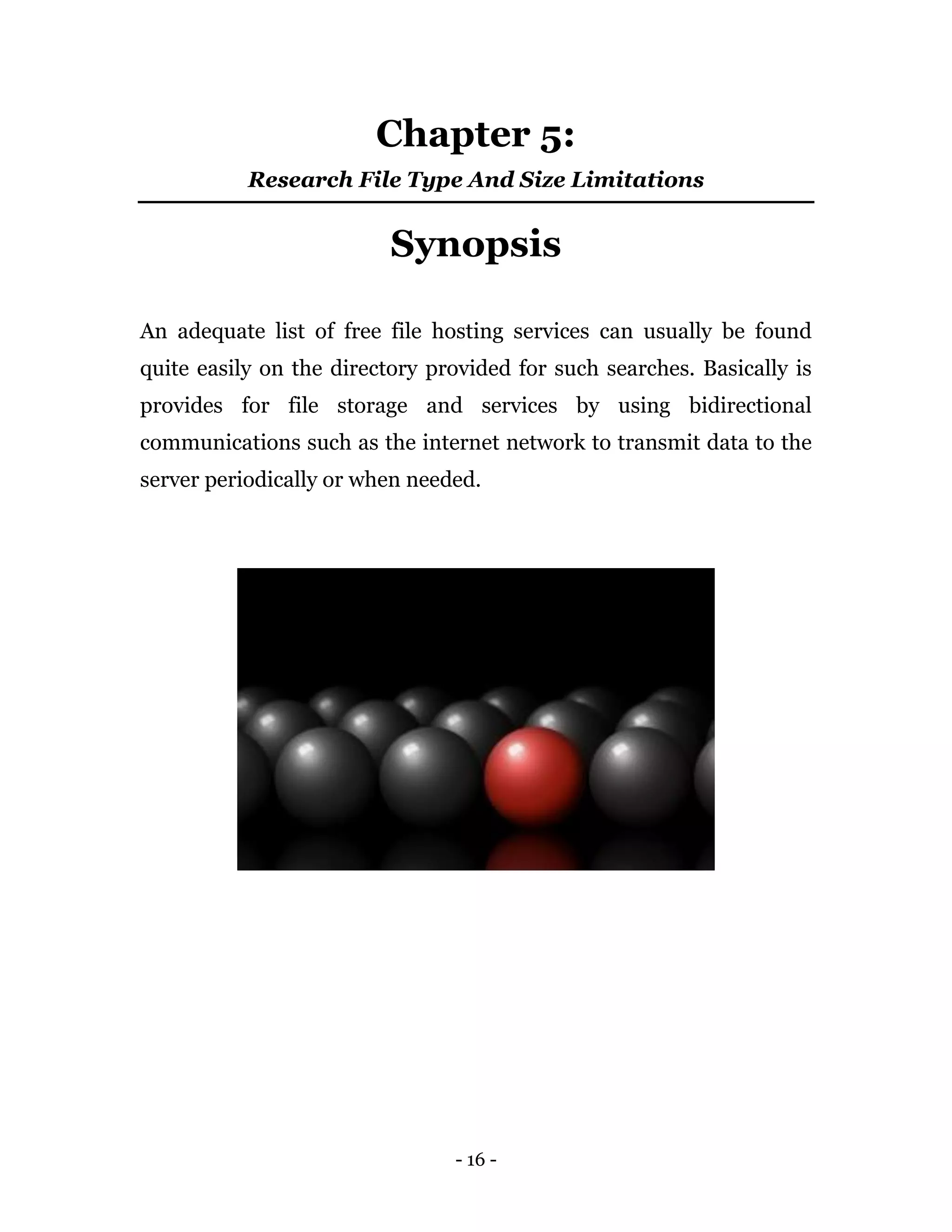 - 16 -
Chapter 5:
Research File Type And Size Limitations
Synopsis
An adequate list of free file hosting services can usually be found
quite easily on the directory provided for such searches. Basically is
provides for file storage and services by using bidirectional
communications such as the internet network to transmit data to the
server periodically or when needed.
 