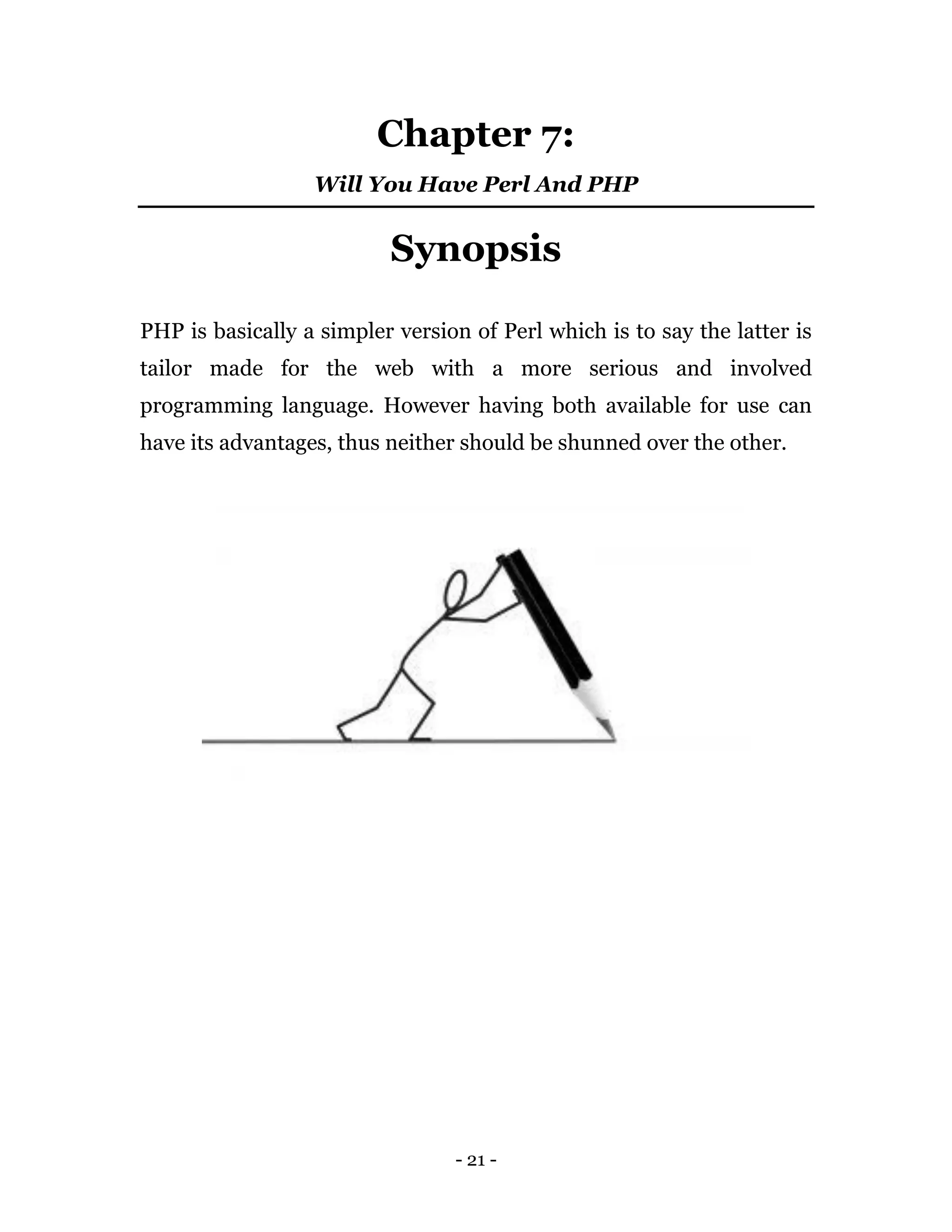 - 21 -
Chapter 7:
Will You Have Perl And PHP
Synopsis
PHP is basically a simpler version of Perl which is to say the latter is
tailor made for the web with a more serious and involved
programming language. However having both available for use can
have its advantages, thus neither should be shunned over the other.
 