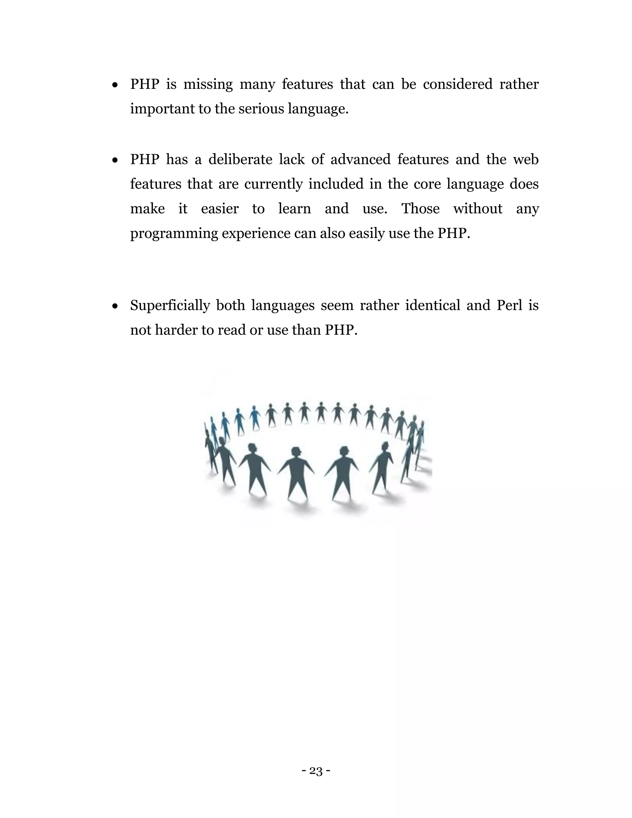 - 23 -
 PHP is missing many features that can be considered rather
important to the serious language.
 PHP has a deliberate lack of advanced features and the web
features that are currently included in the core language does
make it easier to learn and use. Those without any
programming experience can also easily use the PHP.
 Superficially both languages seem rather identical and Perl is
not harder to read or use than PHP.
 