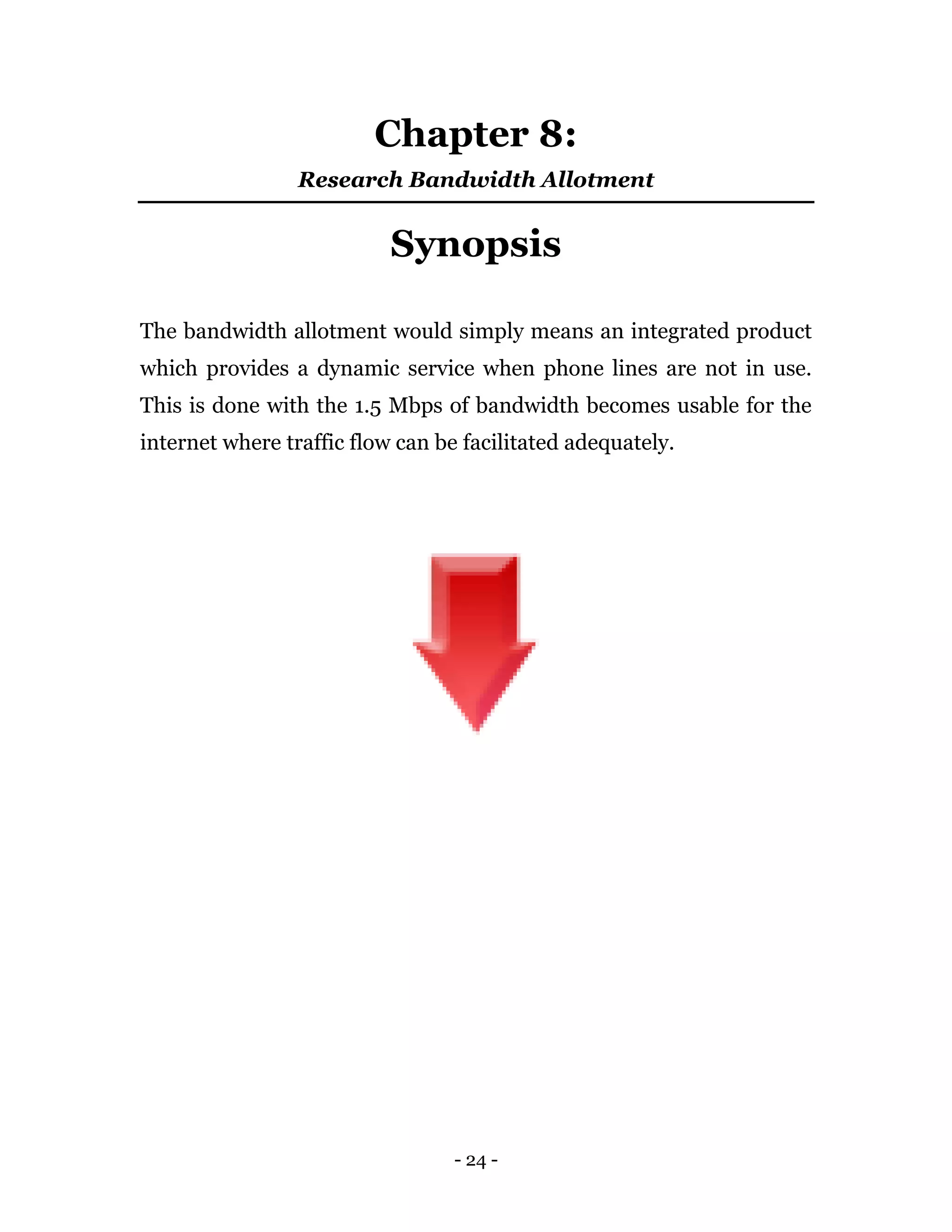 - 24 -
Chapter 8:
Research Bandwidth Allotment
Synopsis
The bandwidth allotment would simply means an integrated product
which provides a dynamic service when phone lines are not in use.
This is done with the 1.5 Mbps of bandwidth becomes usable for the
internet where traffic flow can be facilitated adequately.
 