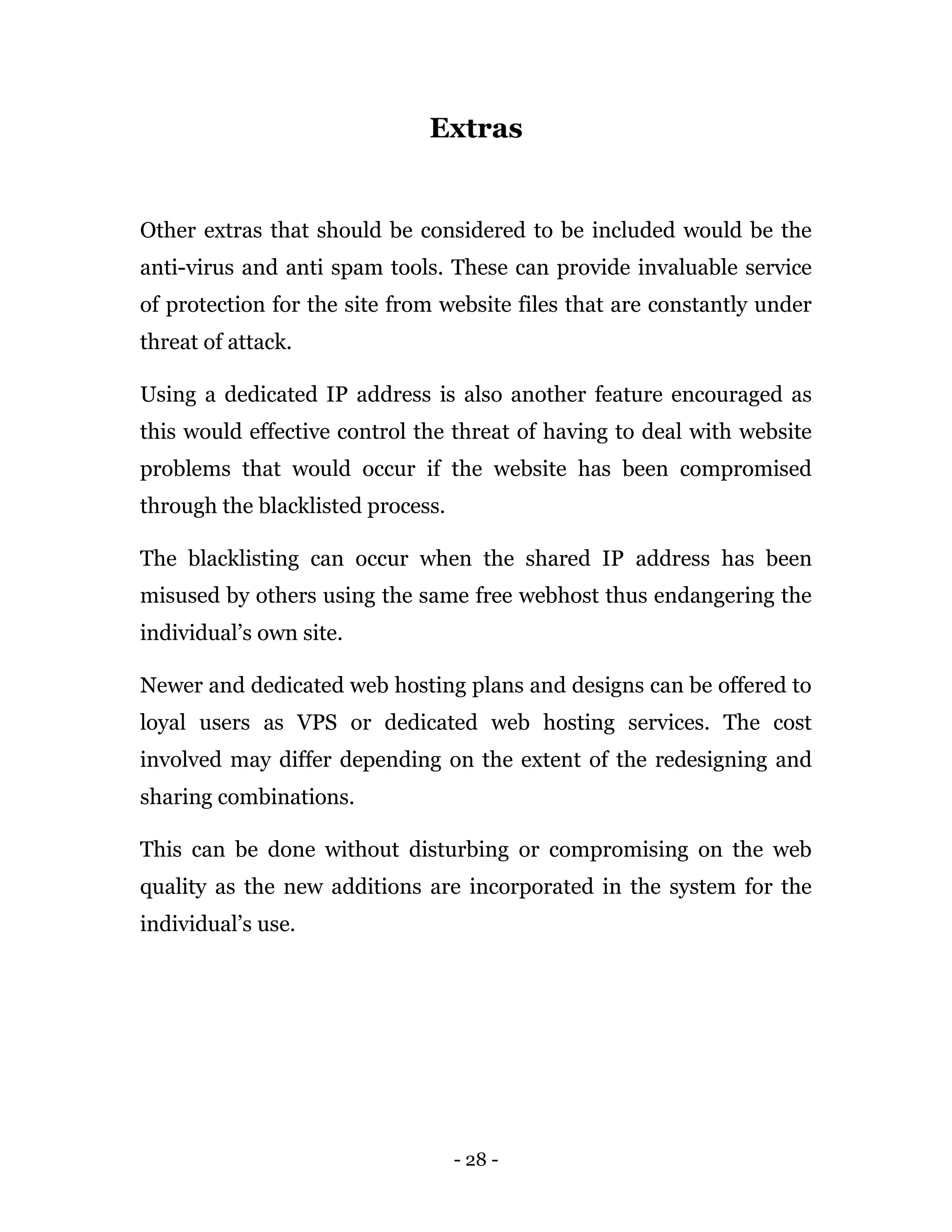 - 28 -
Extras
Other extras that should be considered to be included would be the
anti-virus and anti spam tools. These can provide invaluable service
of protection for the site from website files that are constantly under
threat of attack.
Using a dedicated IP address is also another feature encouraged as
this would effective control the threat of having to deal with website
problems that would occur if the website has been compromised
through the blacklisted process.
The blacklisting can occur when the shared IP address has been
misused by others using the same free webhost thus endangering the
individual’s own site.
Newer and dedicated web hosting plans and designs can be offered to
loyal users as VPS or dedicated web hosting services. The cost
involved may differ depending on the extent of the redesigning and
sharing combinations.
This can be done without disturbing or compromising on the web
quality as the new additions are incorporated in the system for the
individual’s use.
 