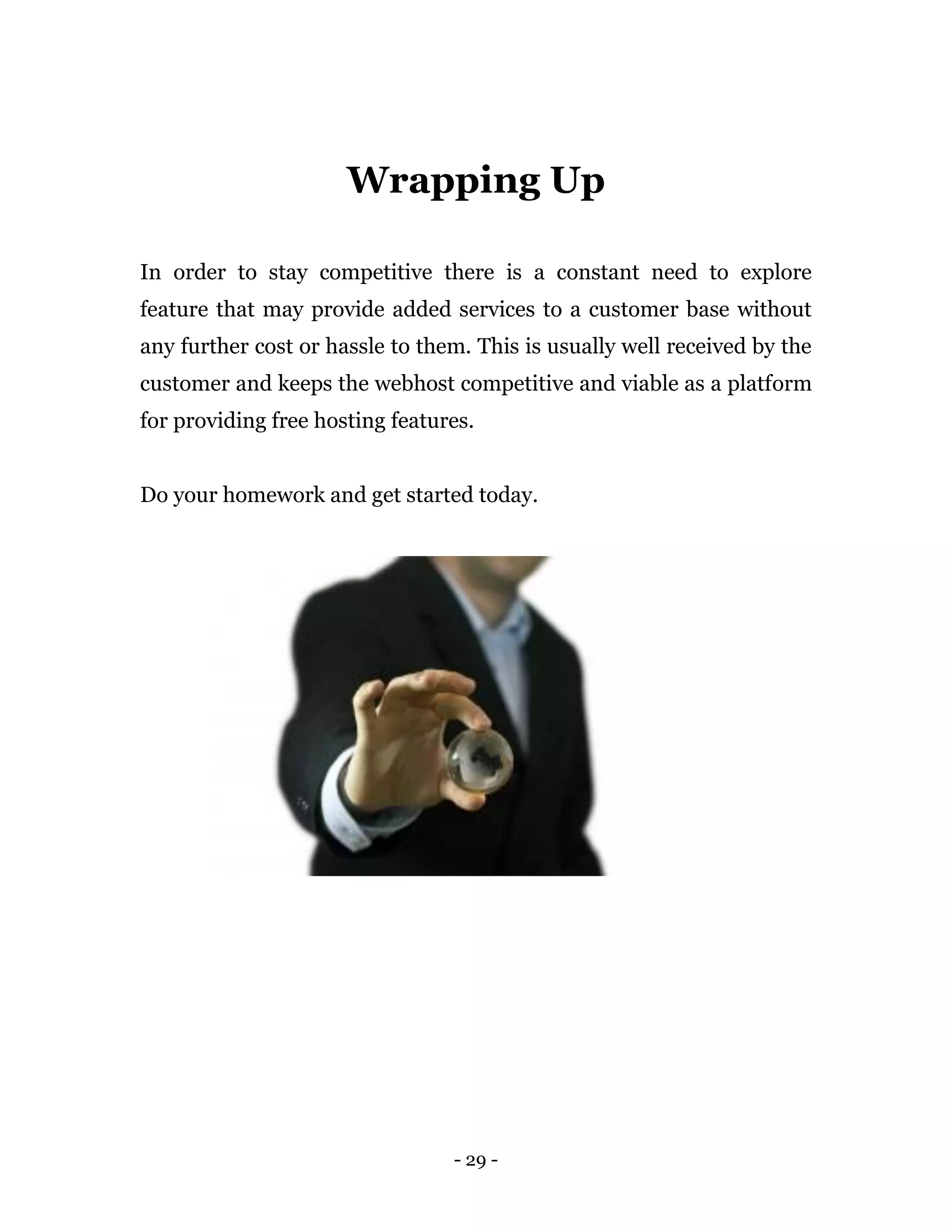 - 29 -
Wrapping Up
In order to stay competitive there is a constant need to explore
feature that may provide added services to a customer base without
any further cost or hassle to them. This is usually well received by the
customer and keeps the webhost competitive and viable as a platform
for providing free hosting features.
Do your homework and get started today.
 