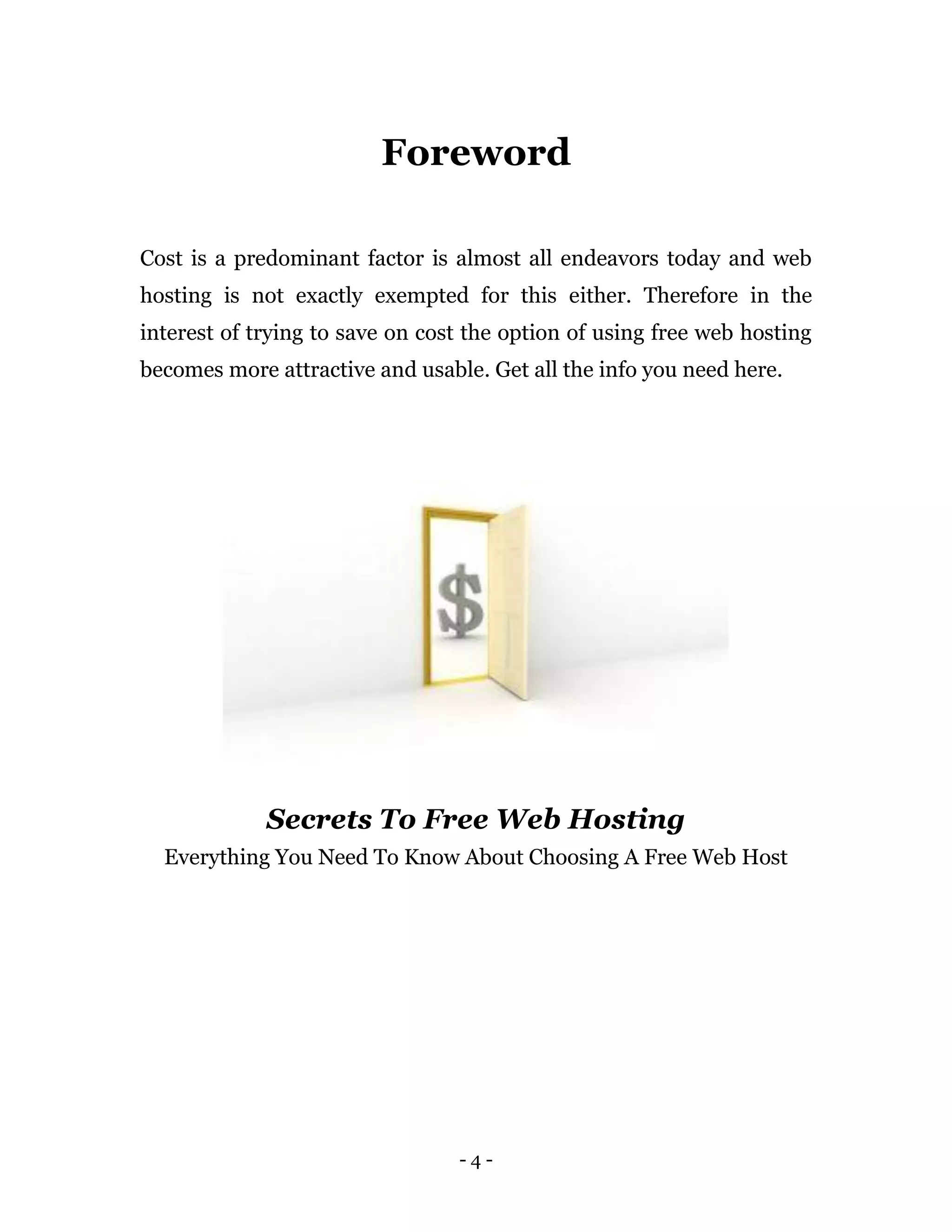 - 4 -
Foreword
Cost is a predominant factor is almost all endeavors today and web
hosting is not exactly exempted for this either. Therefore in the
interest of trying to save on cost the option of using free web hosting
becomes more attractive and usable. Get all the info you need here.
Secrets To Free Web Hosting
Everything You Need To Know About Choosing A Free Web Host
 