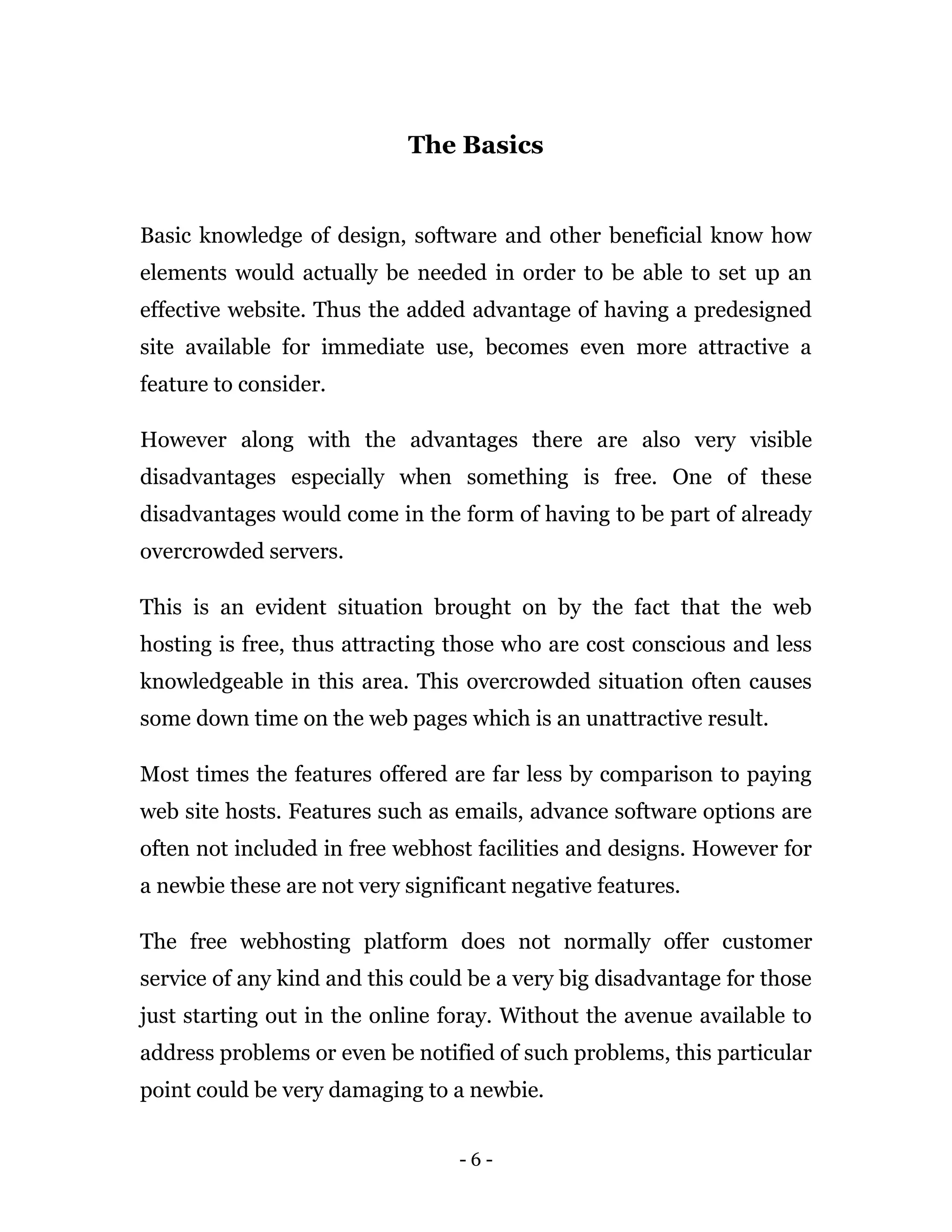 - 6 -
The Basics
Basic knowledge of design, software and other beneficial know how
elements would actually be needed in order to be able to set up an
effective website. Thus the added advantage of having a predesigned
site available for immediate use, becomes even more attractive a
feature to consider.
However along with the advantages there are also very visible
disadvantages especially when something is free. One of these
disadvantages would come in the form of having to be part of already
overcrowded servers.
This is an evident situation brought on by the fact that the web
hosting is free, thus attracting those who are cost conscious and less
knowledgeable in this area. This overcrowded situation often causes
some down time on the web pages which is an unattractive result.
Most times the features offered are far less by comparison to paying
web site hosts. Features such as emails, advance software options are
often not included in free webhost facilities and designs. However for
a newbie these are not very significant negative features.
The free webhosting platform does not normally offer customer
service of any kind and this could be a very big disadvantage for those
just starting out in the online foray. Without the avenue available to
address problems or even be notified of such problems, this particular
point could be very damaging to a newbie.
 