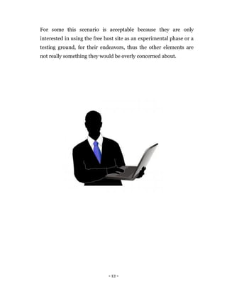 - 12 -
For some this scenario is acceptable because they are only
interested in using the free host site as an experimental phase or a
testing ground, for their endeavors, thus the other elements are
not really something they would be overly concerned about.
 