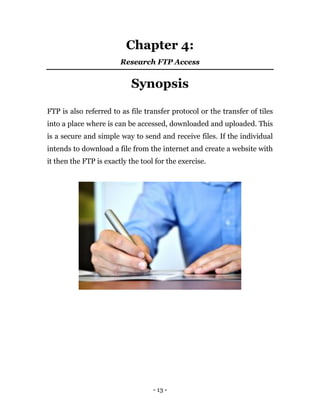 - 13 -
Chapter 4:
Research FTP Access
Synopsis
FTP is also referred to as file transfer protocol or the transfer of tiles
into a place where is can be accessed, downloaded and uploaded. This
is a secure and simple way to send and receive files. If the individual
intends to download a file from the internet and create a website with
it then the FTP is exactly the tool for the exercise.
 
