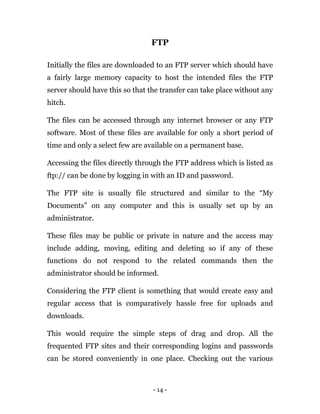 - 14 -
FTP
Initially the files are downloaded to an FTP server which should have
a fairly large memory capacity to host the intended files the FTP
server should have this so that the transfer can take place without any
hitch.
The files can be accessed through any internet browser or any FTP
software. Most of these files are available for only a short period of
time and only a select few are available on a permanent base.
Accessing the files directly through the FTP address which is listed as
ftp:// can be done by logging in with an ID and password.
The FTP site is usually file structured and similar to the “My
Documents” on any computer and this is usually set up by an
administrator.
These files may be public or private in nature and the access may
include adding, moving, editing and deleting so if any of these
functions do not respond to the related commands then the
administrator should be informed.
Considering the FTP client is something that would create easy and
regular access that is comparatively hassle free for uploads and
downloads.
This would require the simple steps of drag and drop. All the
frequented FTP sites and their corresponding logins and passwords
can be stored conveniently in one place. Checking out the various
 