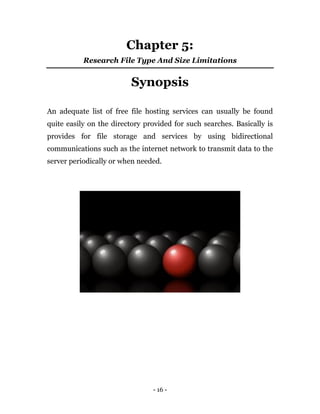 - 16 -
Chapter 5:
Research File Type And Size Limitations
Synopsis
An adequate list of free file hosting services can usually be found
quite easily on the directory provided for such searches. Basically is
provides for file storage and services by using bidirectional
communications such as the internet network to transmit data to the
server periodically or when needed.
 