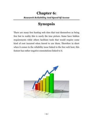 - 19 -
Chapter 6:
Research Reliability And Speed Of Access
Synopsis
There are many free hosting web sites that tout themselves as being
free but in reality this is rarely the true picture. Some have hidden
requirements while others facilitate tools that would require some
kind of cost incurred when forced to use them. Therefore in short
when it comes to the reliability issue linked to the free web host, this
feature has rather negative connotations linked to it.
 