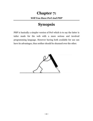 - 21 -
Chapter 7:
Will You Have Perl And PHP
Synopsis
PHP is basically a simpler version of Perl which is to say the latter is
tailor made for the web with a more serious and involved
programming language. However having both available for use can
have its advantages, thus neither should be shunned over the other.
 