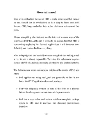 - 22 -
More Advanced
Most web application the use of PHP is really something that cannot
be and should not be overlooked, as it is easy to learn and most
forums, CMS, blogs and other interactive platforms make use of this
form.
Almost everything else featured on the internet in some way of the
other uses PHP too. Although it seems to be a given fact that PHP is
now actively replacing Perl for web applications it will however most
definitely not replace Perl for everything.
Most web programs can be easily written using PHP but writing a web
server in one is almost impossible. Therefore the web server requires
the use of Perl on all counts to create an effective and usable platform.
The following are some comparative points on the merits of Perl and
PHP:
 Perl application using mod_perl are generally as fast is not
faster that PHP application for most postings.
 PHP was originally written in Perl in the form of a module
before the changes were made towards improvements.
 Perl has a very stable and mature database complete package
which is DBI and it provides the database independent
interface.
 