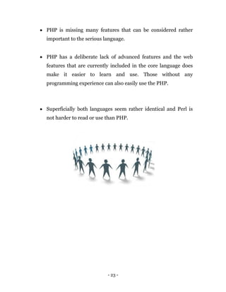 - 23 -
 PHP is missing many features that can be considered rather
important to the serious language.
 PHP has a deliberate lack of advanced features and the web
features that are currently included in the core language does
make it easier to learn and use. Those without any
programming experience can also easily use the PHP.
 Superficially both languages seem rather identical and Perl is
not harder to read or use than PHP.
 