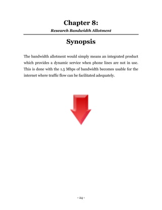 - 24 -
Chapter 8:
Research Bandwidth Allotment
Synopsis
The bandwidth allotment would simply means an integrated product
which provides a dynamic service when phone lines are not in use.
This is done with the 1.5 Mbps of bandwidth becomes usable for the
internet where traffic flow can be facilitated adequately.
 