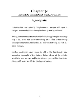 - 27 -
Chapter 9:
Extras Like Control Panel, Email, Forms, Etc
Synopsis
Diversification and offering complementing services and tools is
always a welcomed element in any business garnering endeavor.
Adding on the mailbox feature to the web hosting package is relatively
easy to do. These mail boxes are usually an addition to the already
existing number of mail boxes that the individual already has with the
initial package.
Needing additional server space to add to the functionality and
upgrading standards of the features being offered at the website
would also lend towards making the site more compatible, thus being
able to sufficiently provide for this is an advantage.
 