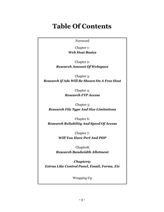 - 3 -
Table Of Contents
Foreword
Chapter 1:
Web Host Basics
Chapter 2:
Research Amount Of Webspace
Chapter 3:
Research If Ads Will Be Shown On A Free Host
Chapter 4:
Research FTP Access
Chapter 5:
Research File Type And Size Limitations
Chapter 6:
Research Reliability And Speed Of Access
Chapter 7:
Will You Have Perl And PHP
Chapter8:
Research Bandwidth Allotment
Chapter9:
Extras Like Control Panel, Email, Forms, Etc
Wrapping Up
 
