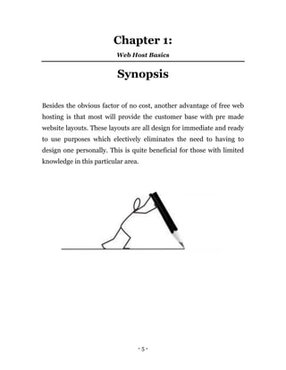 - 5 -
Chapter 1:
Web Host Basics
Synopsis
Besides the obvious factor of no cost, another advantage of free web
hosting is that most will provide the customer base with pre made
website layouts. These layouts are all design for immediate and ready
to use purposes which electively eliminates the need to having to
design one personally. This is quite beneficial for those with limited
knowledge in this particular area.
 