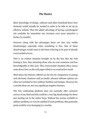 - 6 -
The Basics
Basic knowledge of design, software and other beneficial know how
elements would actually be needed in order to be able to set up an
effective website. Thus the added advantage of having a predesigned
site available for immediate use, becomes even more attractive a
feature to consider.
However along with the advantages there are also very visible
disadvantages especially when something is free. One of these
disadvantages would come in the form of having to be part of already
overcrowded servers.
This is an evident situation brought on by the fact that the web
hosting is free, thus attracting those who are cost conscious and less
knowledgeable in this area. This overcrowded situation often causes
some down time on the web pages which is an unattractive result.
Most times the features offered are far less by comparison to paying
web site hosts. Features such as emails, advance software options are
often not included in free webhost facilities and designs. However for
a newbie these are not very significant negative features.
The free webhosting platform does not normally offer customer
service of any kind and this could be a very big disadvantage for those
just starting out in the online foray. Without the avenue available to
address problems or even be notified of such problems, this particular
point could be very damaging to a newbie.
 