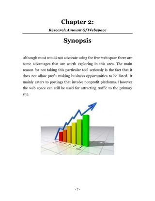 - 7 -
Chapter 2:
Research Amount Of Webspace
Synopsis
Although most would not advocate using the free web space there are
some advantages that are worth exploring in this area. The main
reason for not taking this particular tool seriously is the fact that it
does not allow profit making business opportunities to be listed. It
mainly caters to postings that involve nonprofit platforms. However
the web space can still be used for attracting traffic to the primary
site.
 