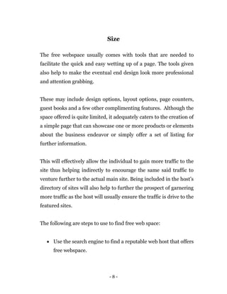 - 8 -
Size
The free webspace usually comes with tools that are needed to
facilitate the quick and easy wetting up of a page. The tools given
also help to make the eventual end design look more professional
and attention grabbing.
These may include design options, layout options, page counters,
guest books and a few other complimenting features. Although the
space offered is quite limited, it adequately caters to the creation of
a simple page that can showcase one or more products or elements
about the business endeavor or simply offer a set of listing for
further information.
This will effectively allow the individual to gain more traffic to the
site thus helping indirectly to encourage the same said traffic to
venture further to the actual main site. Being included in the host’s
directory of sites will also help to further the prospect of garnering
more traffic as the host will usually ensure the traffic is drive to the
featured sites.
The following are steps to use to find free web space:
 Use the search engine to find a reputable web host that offers
free webspace.
 