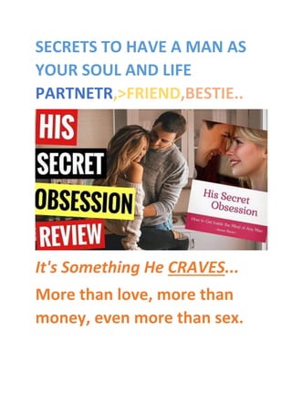 SECRETS TO HAVE A MAN AS
YOUR SOUL AND LIFE
PARTNETR,>FRIEND,BESTIE..
It's Something He CRAVES...
More than love, more than
money, even more than sex.
 