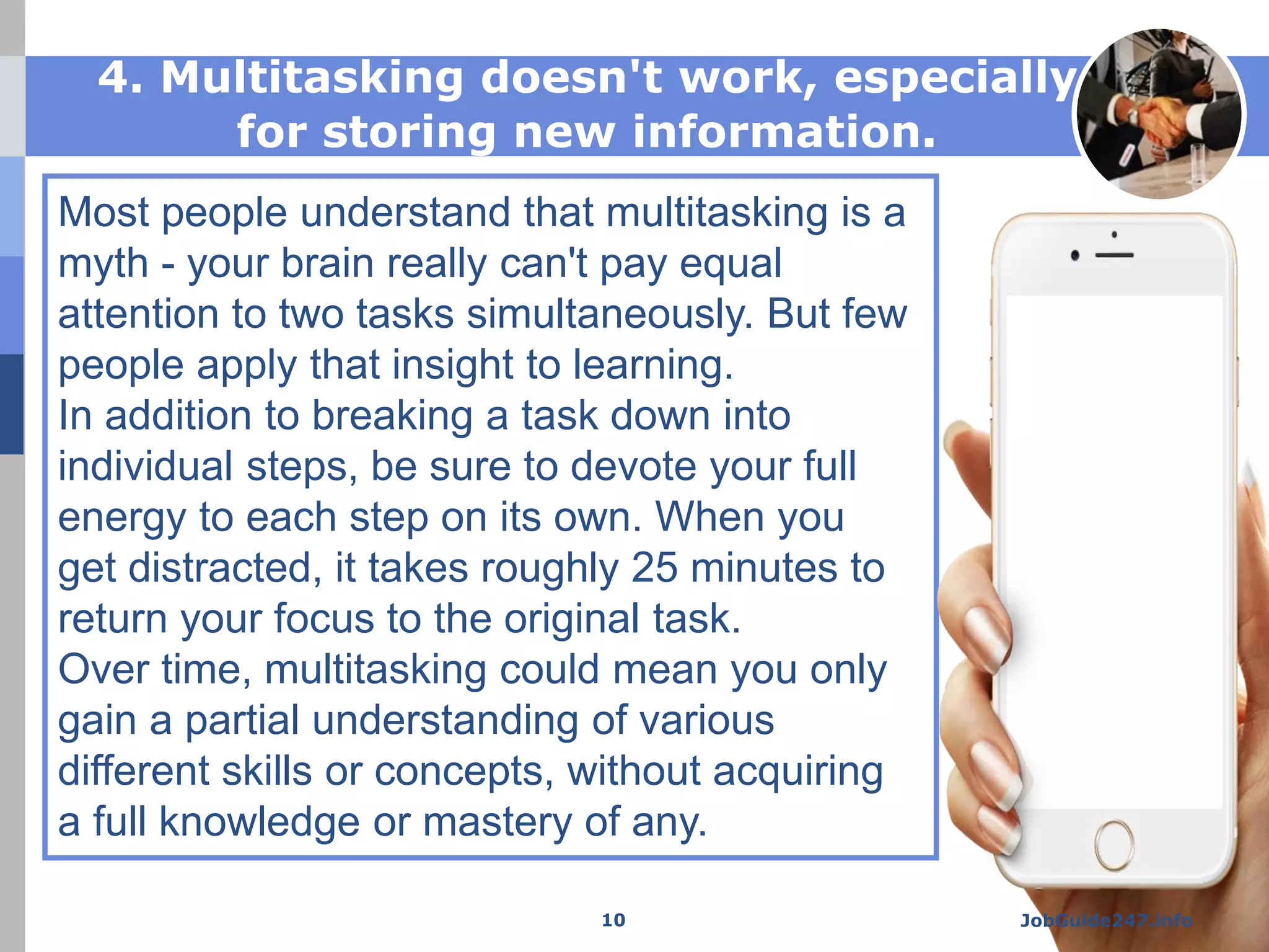 Smartphone
Mockup
Most people understand that multitasking is a
myth - your brain really can't pay equal
attention to two tasks simultaneously. But few
people apply that insight to learning.
In addition to breaking a task down into
individual steps, be sure to devote your full
energy to each step on its own. When you
get distracted, it takes roughly 25 minutes to
return your focus to the original task.
Over time, multitasking could mean you only
gain a partial understanding of various
different skills or concepts, without acquiring
a full knowledge or mastery of any.
4. Multitasking doesn't work, especially
for storing new information.
JobGuide247.info10
 