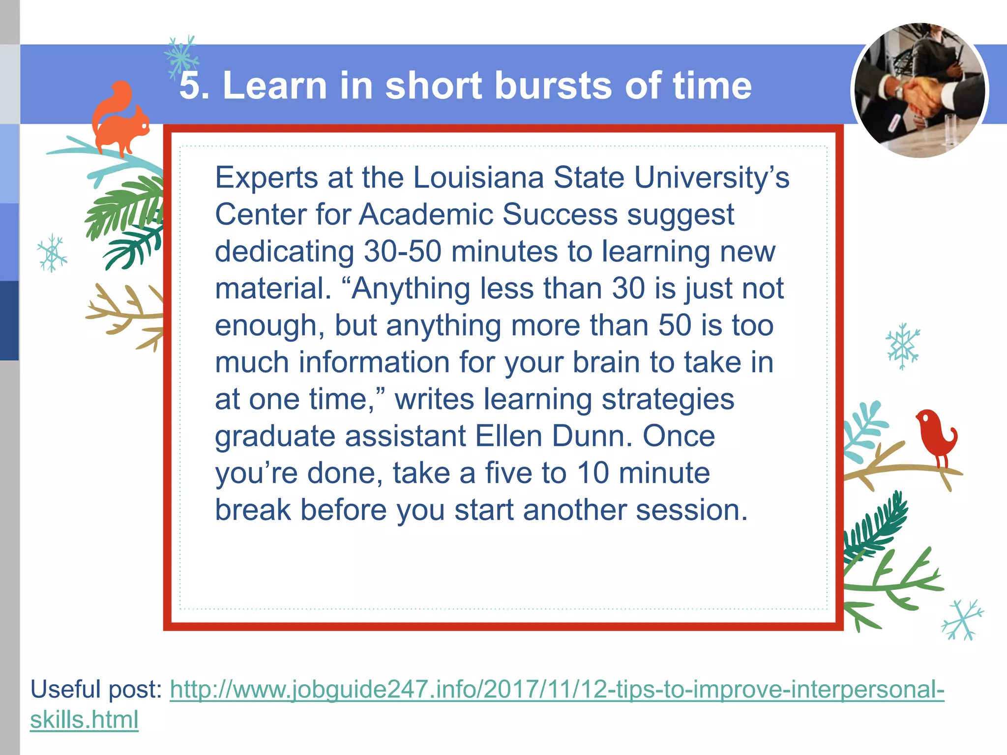 This is a festive title
Experts at the Louisiana State University’s
Center for Academic Success suggest
dedicating 30-50 minutes to learning new
material. “Anything less than 30 is just not
enough, but anything more than 50 is too
much information for your brain to take in
at one time,” writes learning strategies
graduate assistant Ellen Dunn. Once
you’re done, take a five to 10 minute
break before you start another session.
5. Learn in short bursts of time
Useful post: http://www.jobguide247.info/2017/11/12-tips-to-improve-interpersonal-
skills.html
 
