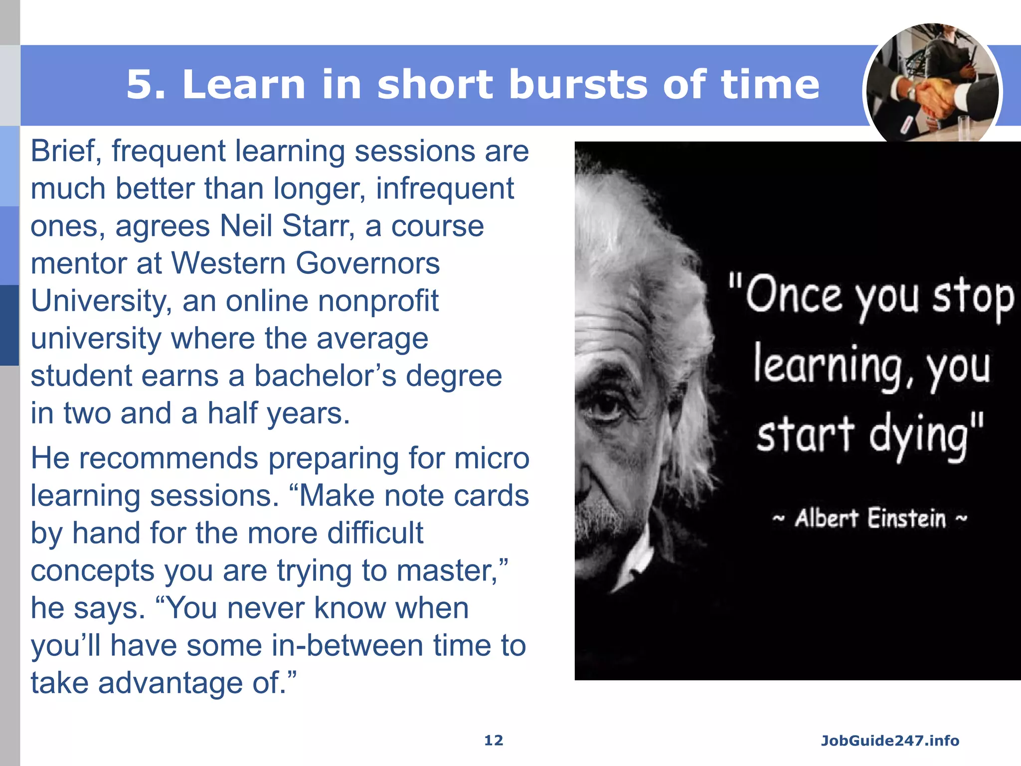 5. Learn in short bursts of time
Brief, frequent learning sessions are
much better than longer, infrequent
ones, agrees Neil Starr, a course
mentor at Western Governors
University, an online nonprofit
university where the average
student earns a bachelor’s degree
in two and a half years.
He recommends preparing for micro
learning sessions. “Make note cards
by hand for the more difficult
concepts you are trying to master,”
he says. “You never know when
you’ll have some in-between time to
take advantage of.”
JobGuide247.info12
 