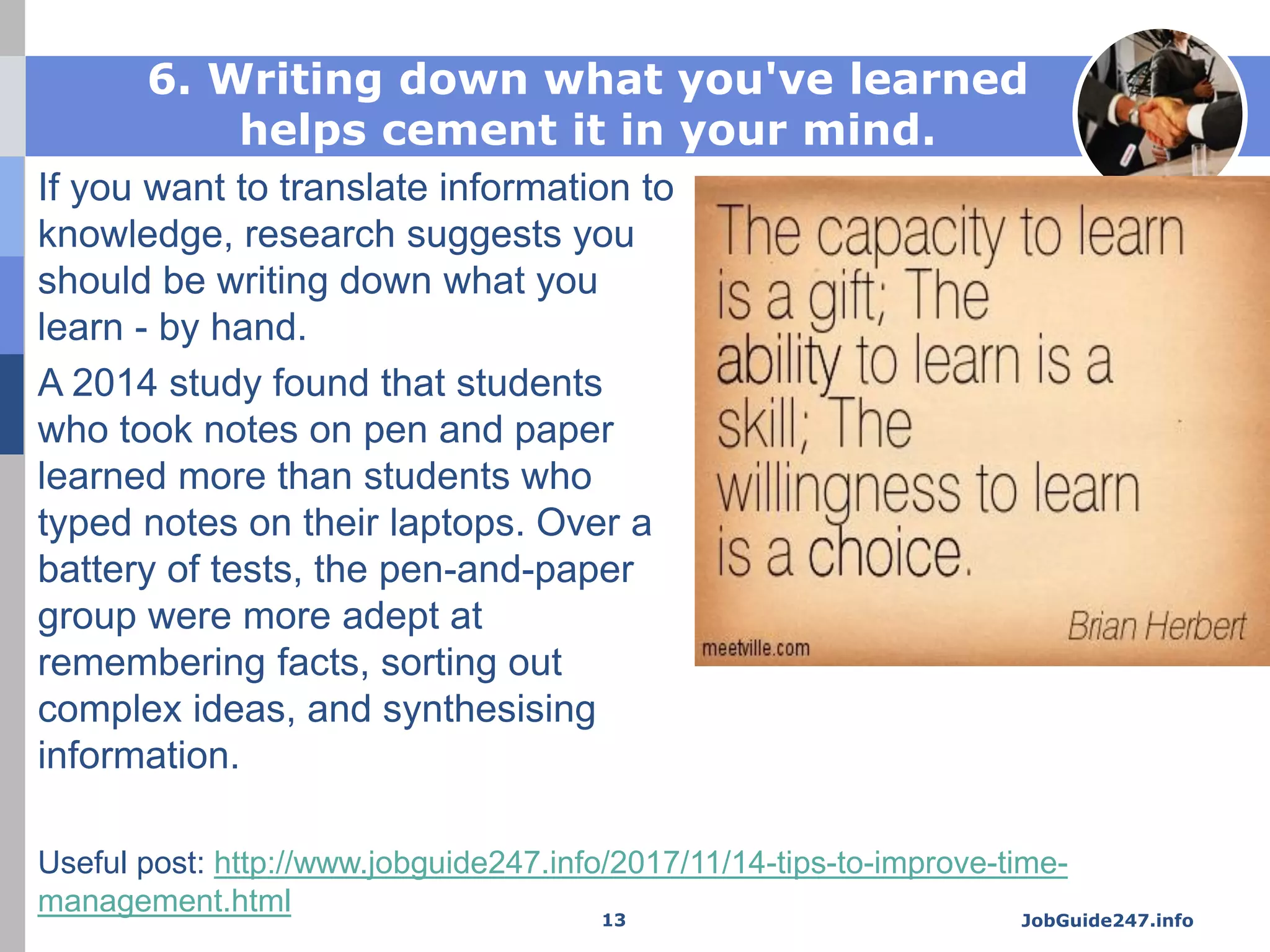 6. Writing down what you've learned
helps cement it in your mind.
If you want to translate information to
knowledge, research suggests you
should be writing down what you
learn - by hand.
A 2014 study found that students
who took notes on pen and paper
learned more than students who
typed notes on their laptops. Over a
battery of tests, the pen-and-paper
group were more adept at
remembering facts, sorting out
complex ideas, and synthesising
information.
JobGuide247.info13
Useful post: http://www.jobguide247.info/2017/11/14-tips-to-improve-time-
management.html
 