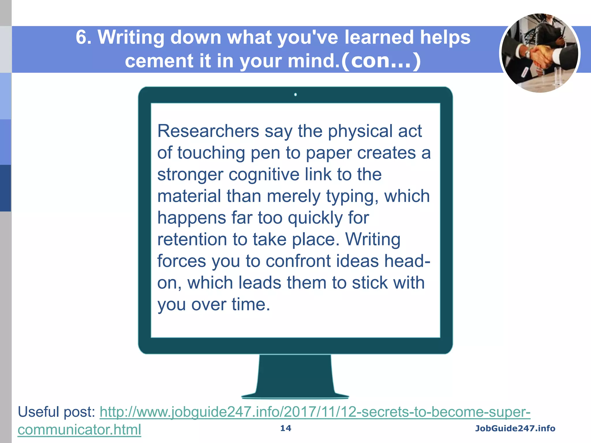 Researchers say the physical act
of touching pen to paper creates a
stronger cognitive link to the
material than merely typing, which
happens far too quickly for
retention to take place. Writing
forces you to confront ideas head-
on, which leads them to stick with
you over time.
6. Writing down what you've learned helps
cement it in your mind.(con...)
JobGuide247.info14
Useful post: http://www.jobguide247.info/2017/11/12-secrets-to-become-super-
communicator.html
 