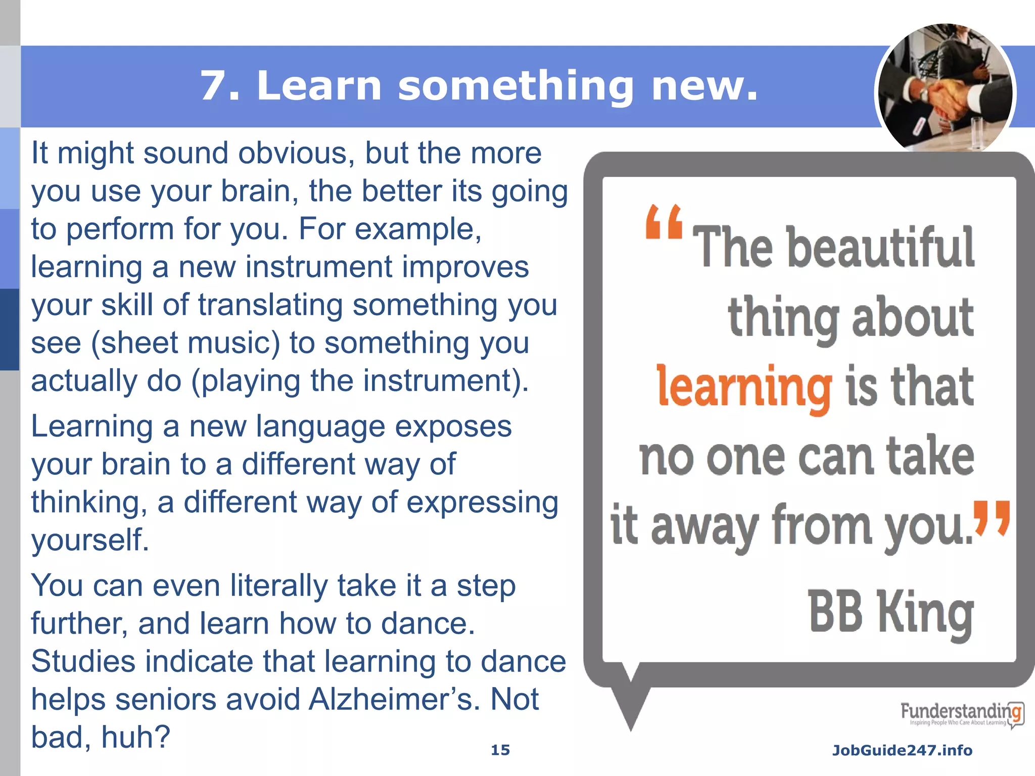 7. Learn something new.
It might sound obvious, but the more
you use your brain, the better its going
to perform for you. For example,
learning a new instrument improves
your skill of translating something you
see (sheet music) to something you
actually do (playing the instrument).
Learning a new language exposes
your brain to a different way of
thinking, a different way of expressing
yourself.
You can even literally take it a step
further, and learn how to dance.
Studies indicate that learning to dance
helps seniors avoid Alzheimer’s. Not
bad, huh? JobGuide247.info15
 