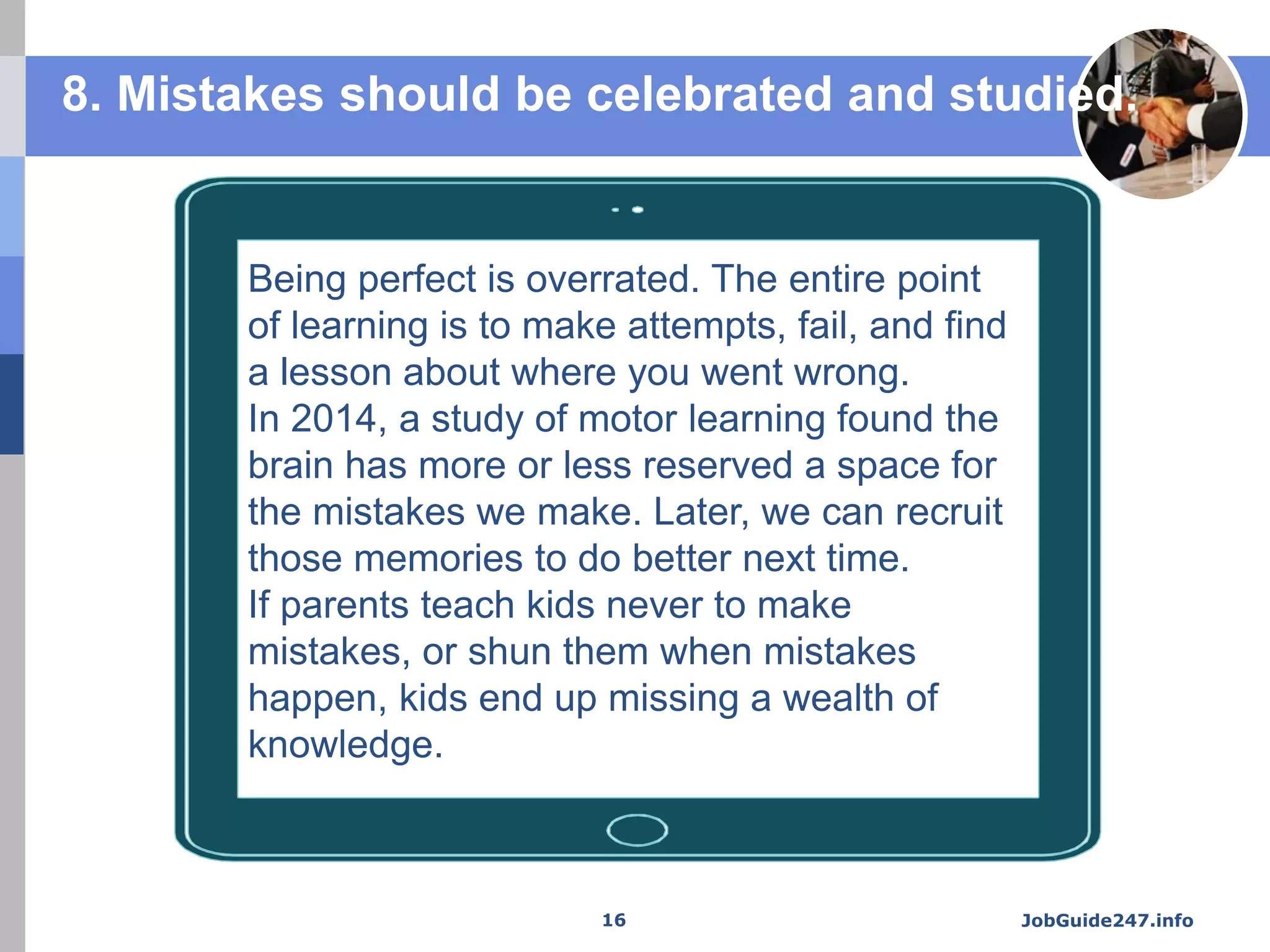 Being perfect is overrated. The entire point
of learning is to make attempts, fail, and find
a lesson about where you went wrong.
In 2014, a study of motor learning found the
brain has more or less reserved a space for
the mistakes we make. Later, we can recruit
those memories to do better next time.
If parents teach kids never to make
mistakes, or shun them when mistakes
happen, kids end up missing a wealth of
knowledge.
8. Mistakes should be celebrated and studied.
JobGuide247.info16
 