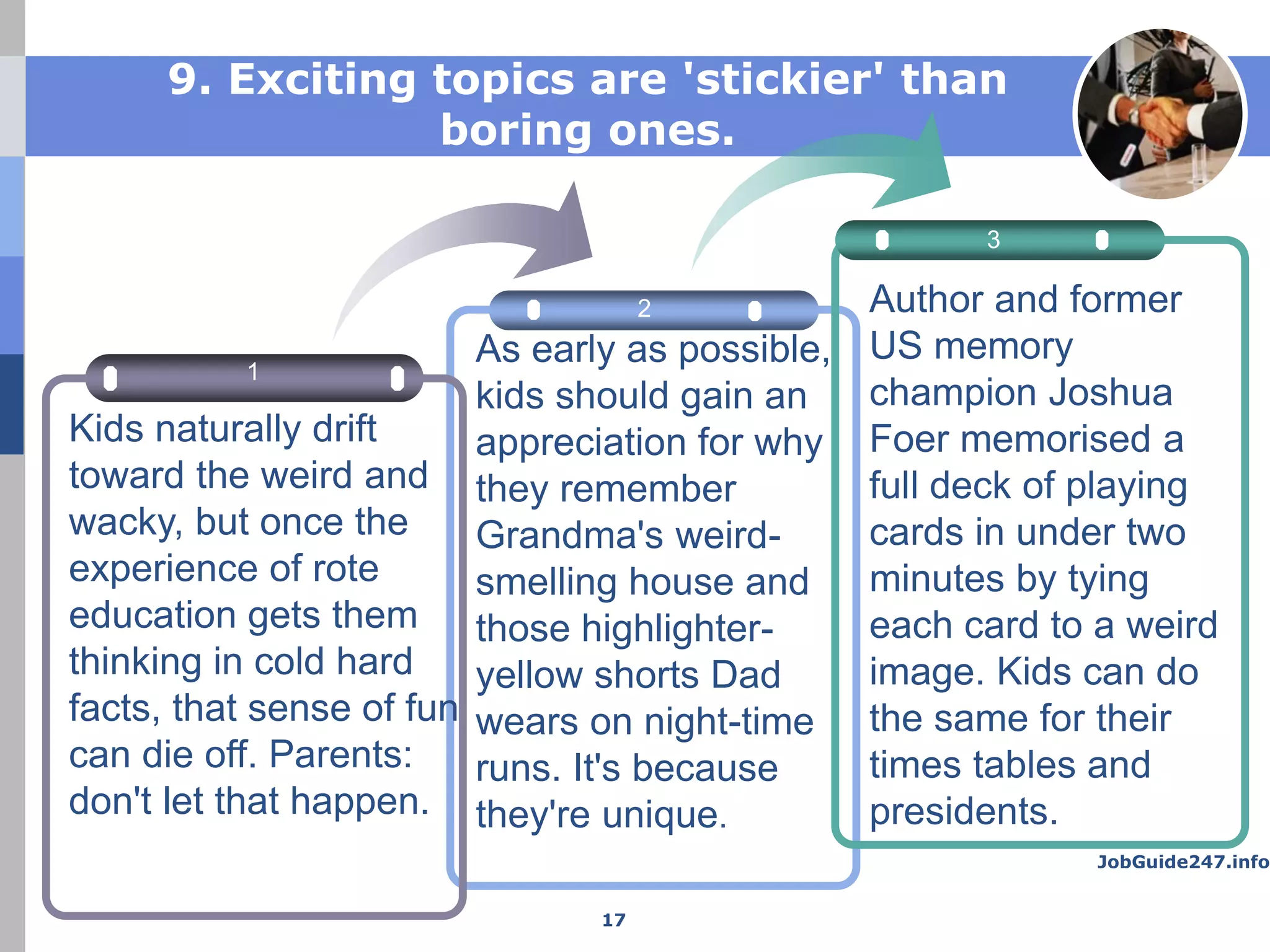 JobGuide247.info
9. Exciting topics are 'stickier' than
boring ones.
2
3
1
As early as possible,
kids should gain an
appreciation for why
they remember
Grandma's weird-
smelling house and
those highlighter-
yellow shorts Dad
wears on night-time
runs. It's because
they're unique.
Author and former
US memory
champion Joshua
Foer memorised a
full deck of playing
cards in under two
minutes by tying
each card to a weird
image. Kids can do
the same for their
times tables and
presidents.
Kids naturally drift
toward the weird and
wacky, but once the
experience of rote
education gets them
thinking in cold hard
facts, that sense of fun
can die off. Parents:
don't let that happen.
17
 