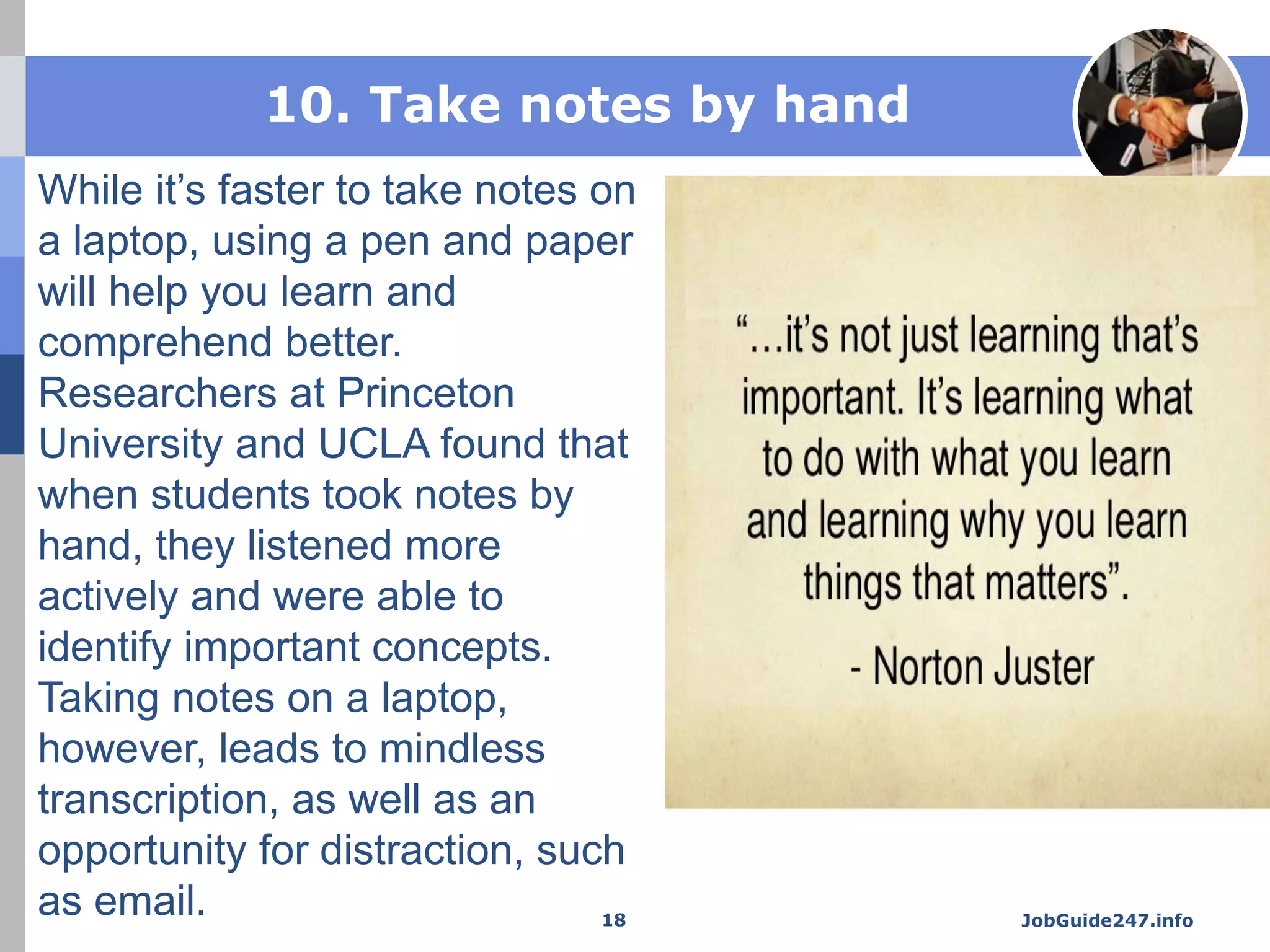 10. Take notes by hand
While it’s faster to take notes on
a laptop, using a pen and paper
will help you learn and
comprehend better.
Researchers at Princeton
University and UCLA found that
when students took notes by
hand, they listened more
actively and were able to
identify important concepts.
Taking notes on a laptop,
however, leads to mindless
transcription, as well as an
opportunity for distraction, such
as email. JobGuide247.info18
 