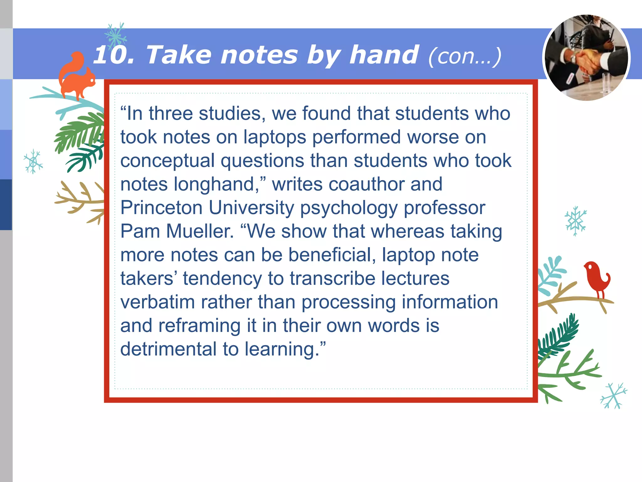 This is a festive title
“In three studies, we found that students who
took notes on laptops performed worse on
conceptual questions than students who took
notes longhand,” writes coauthor and
Princeton University psychology professor
Pam Mueller. “We show that whereas taking
more notes can be beneficial, laptop note
takers’ tendency to transcribe lectures
verbatim rather than processing information
and reframing it in their own words is
detrimental to learning.”
10. Take notes by hand (con…)
 