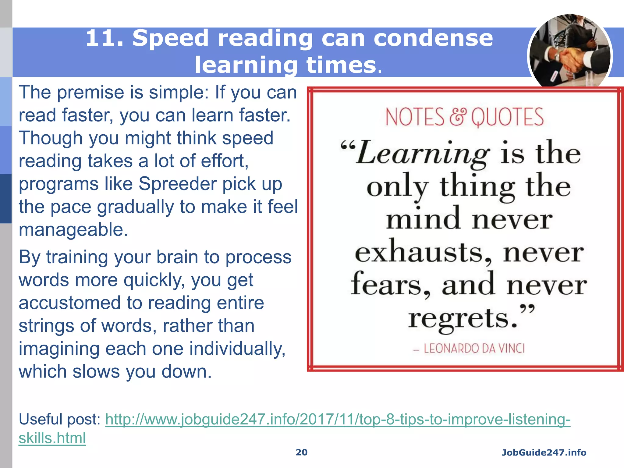 11. Speed reading can condense
learning times.
The premise is simple: If you can
read faster, you can learn faster.
Though you might think speed
reading takes a lot of effort,
programs like Spreeder pick up
the pace gradually to make it feel
manageable.
By training your brain to process
words more quickly, you get
accustomed to reading entire
strings of words, rather than
imagining each one individually,
which slows you down.
JobGuide247.info20
Useful post: http://www.jobguide247.info/2017/11/top-8-tips-to-improve-listening-
skills.html
 