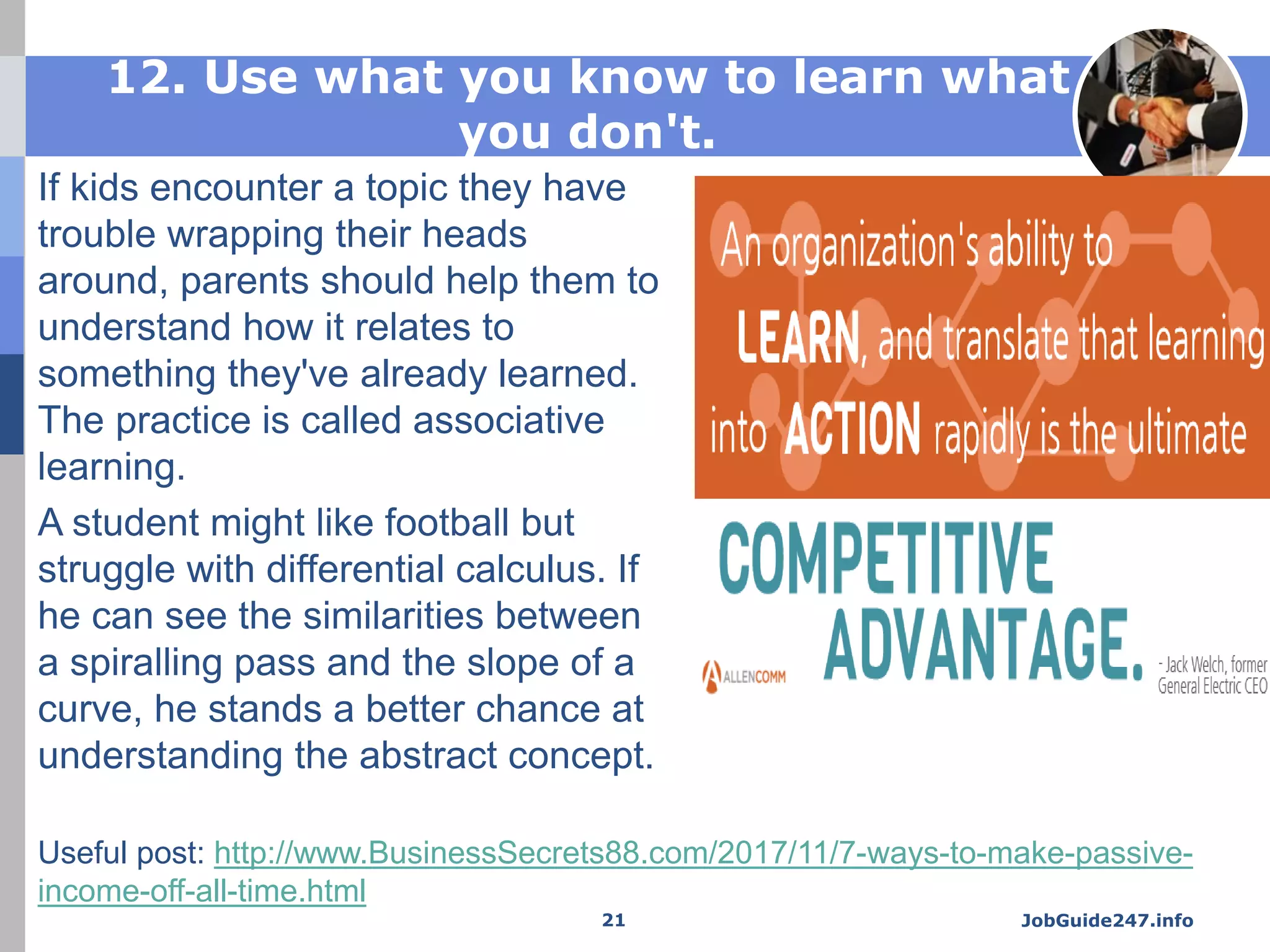 12. Use what you know to learn what
you don't.
If kids encounter a topic they have
trouble wrapping their heads
around, parents should help them to
understand how it relates to
something they've already learned.
The practice is called associative
learning.
A student might like football but
struggle with differential calculus. If
he can see the similarities between
a spiralling pass and the slope of a
curve, he stands a better chance at
understanding the abstract concept.
JobGuide247.info21
Useful post: http://www.BusinessSecrets88.com/2017/11/7-ways-to-make-passive-
income-off-all-time.html
 