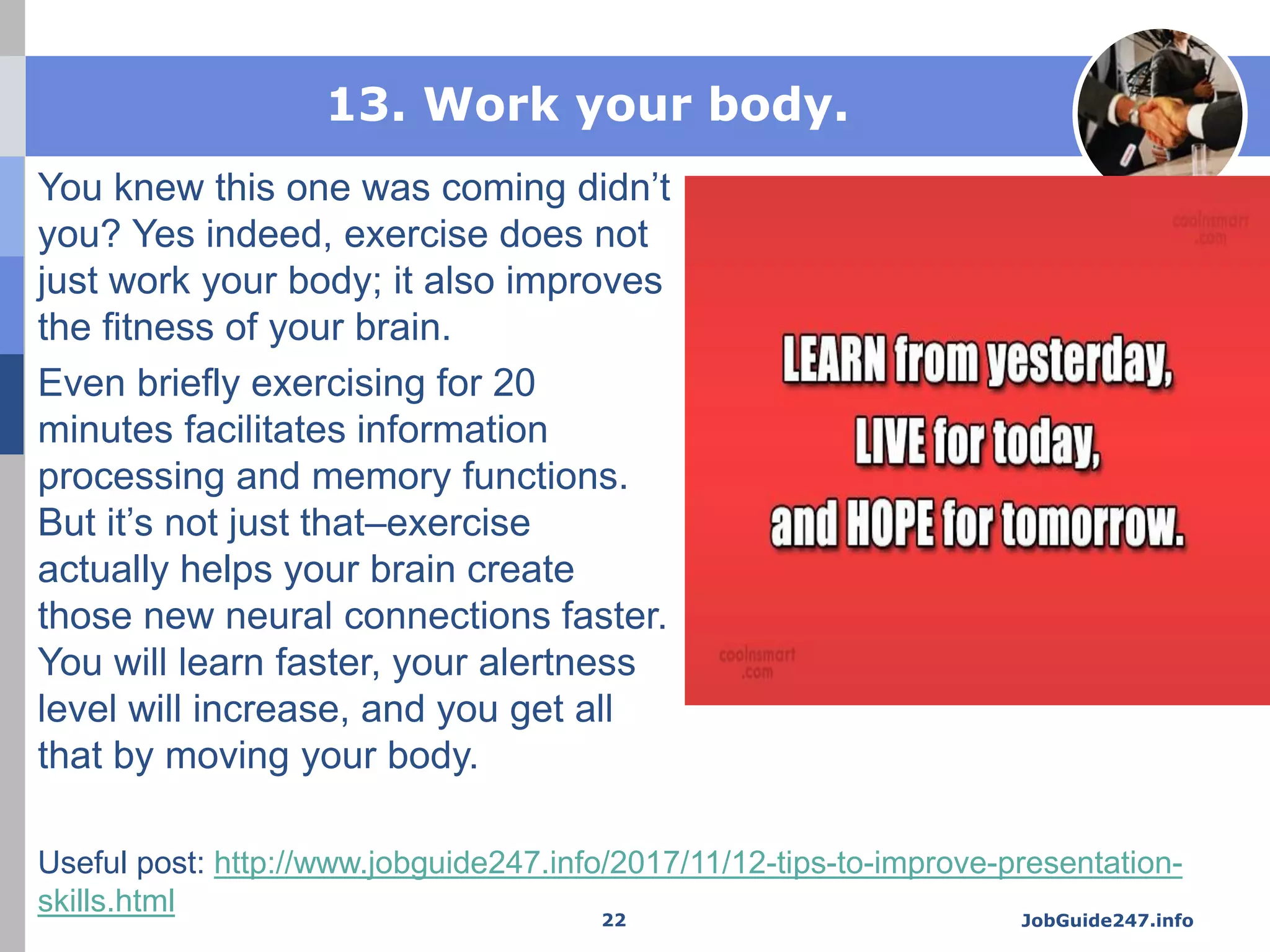 13. Work your body.
You knew this one was coming didn’t
you? Yes indeed, exercise does not
just work your body; it also improves
the fitness of your brain.
Even briefly exercising for 20
minutes facilitates information
processing and memory functions.
But it’s not just that–exercise
actually helps your brain create
those new neural connections faster.
You will learn faster, your alertness
level will increase, and you get all
that by moving your body.
JobGuide247.info22
Useful post: http://www.jobguide247.info/2017/11/12-tips-to-improve-presentation-
skills.html
 