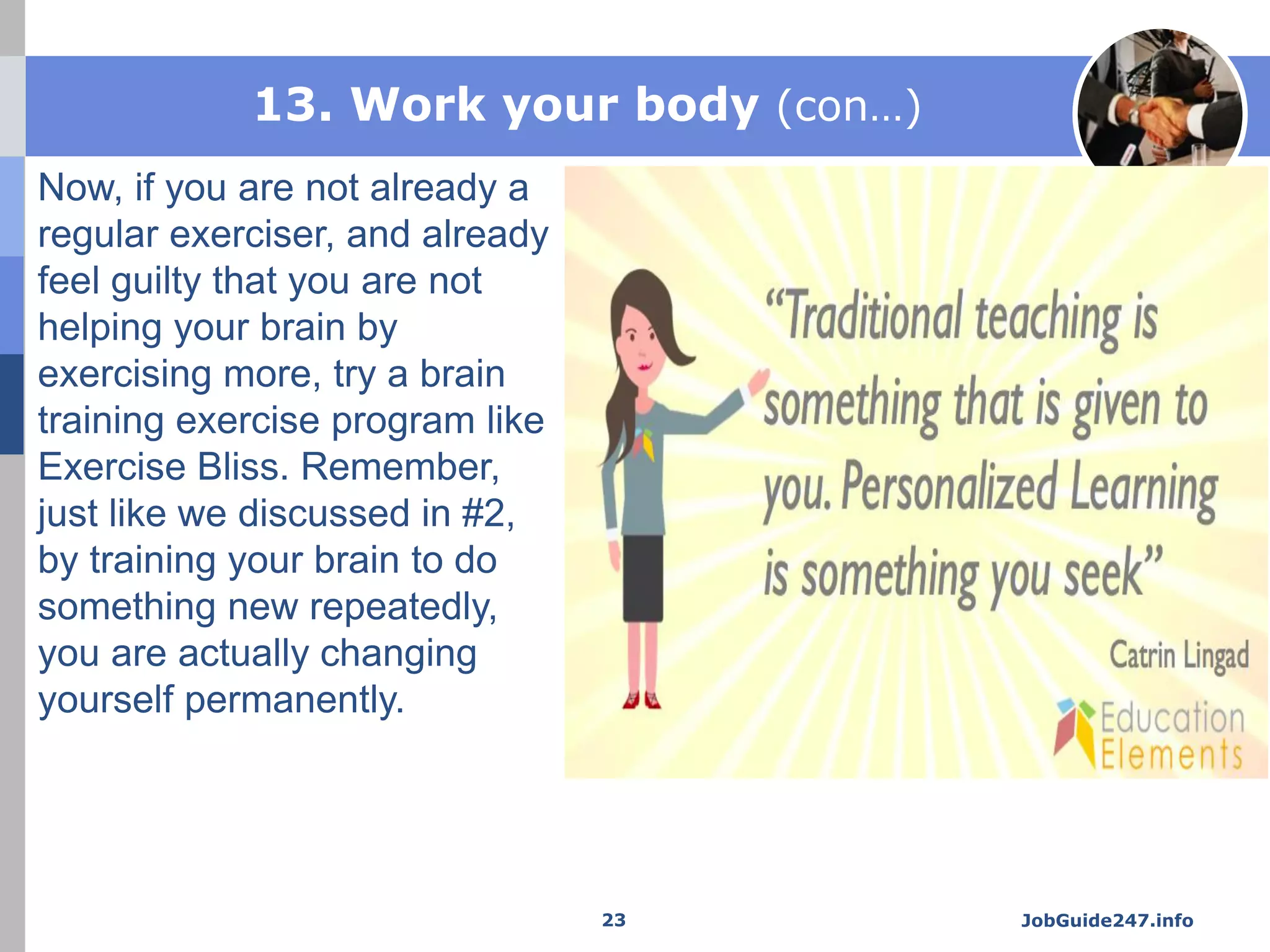 13. Work your body (con…)
Now, if you are not already a
regular exerciser, and already
feel guilty that you are not
helping your brain by
exercising more, try a brain
training exercise program like
Exercise Bliss. Remember,
just like we discussed in #2,
by training your brain to do
something new repeatedly,
you are actually changing
yourself permanently.
JobGuide247.info23
 