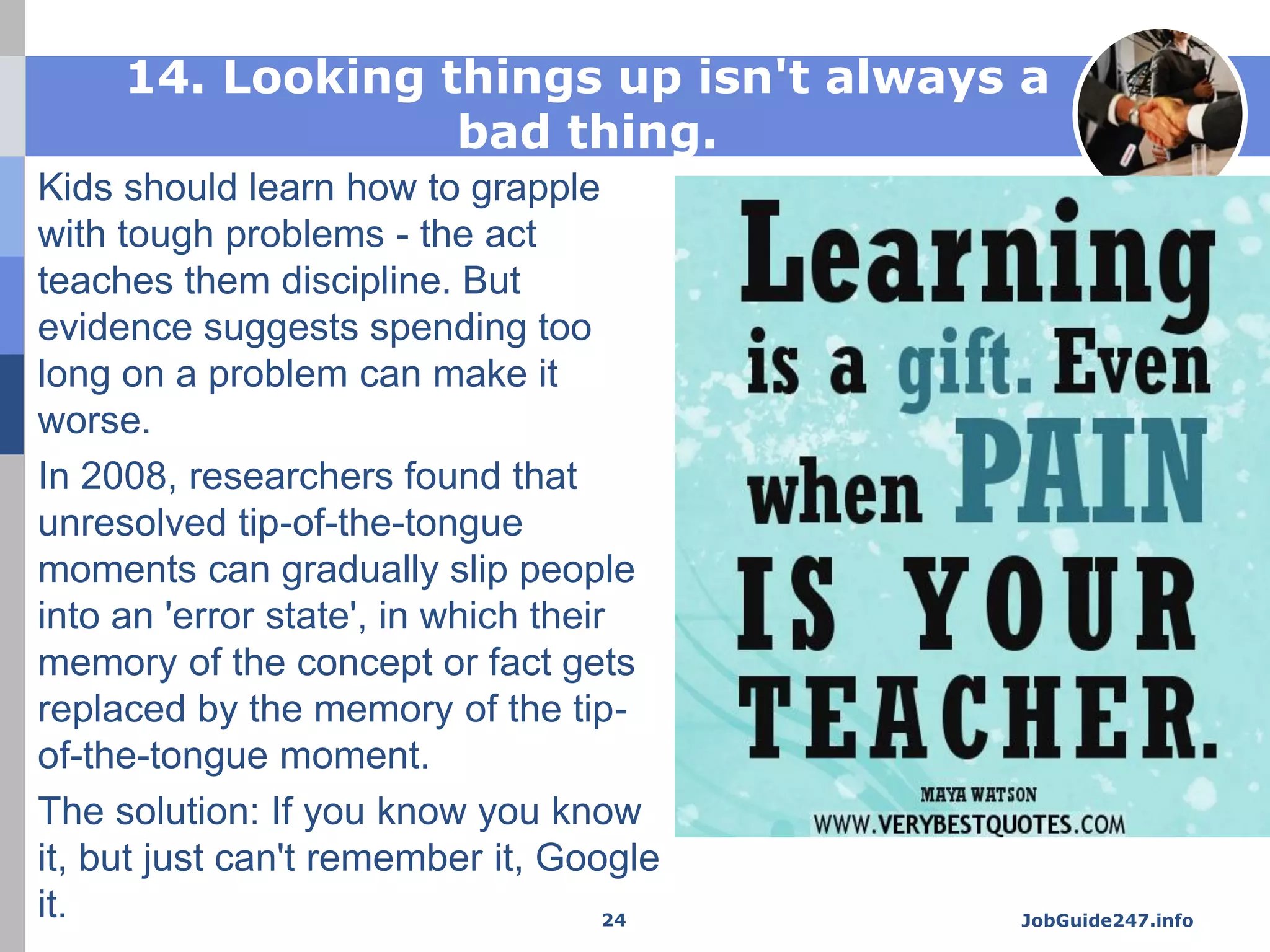 14. Looking things up isn't always a
bad thing.
Kids should learn how to grapple
with tough problems - the act
teaches them discipline. But
evidence suggests spending too
long on a problem can make it
worse.
In 2008, researchers found that
unresolved tip-of-the-tongue
moments can gradually slip people
into an 'error state', in which their
memory of the concept or fact gets
replaced by the memory of the tip-
of-the-tongue moment.
The solution: If you know you know
it, but just can't remember it, Google
it. JobGuide247.info24
 