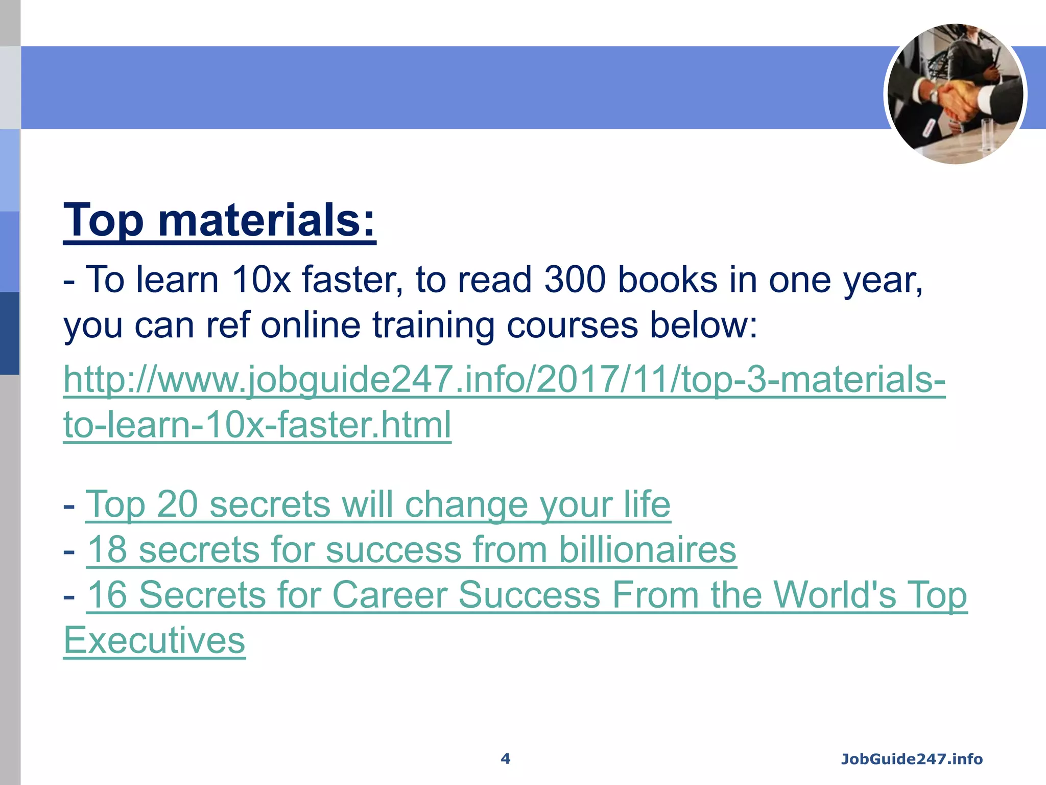 Top materials:
- To learn 10x faster, to read 300 books in one year,
you can ref online training courses below:
http://www.jobguide247.info/2017/11/top-3-materials-
to-learn-10x-faster.html
- Top 20 secrets will change your life
- 18 secrets for success from billionaires
- 16 Secrets for Career Success From the World's Top
Executives
JobGuide247.info4
 