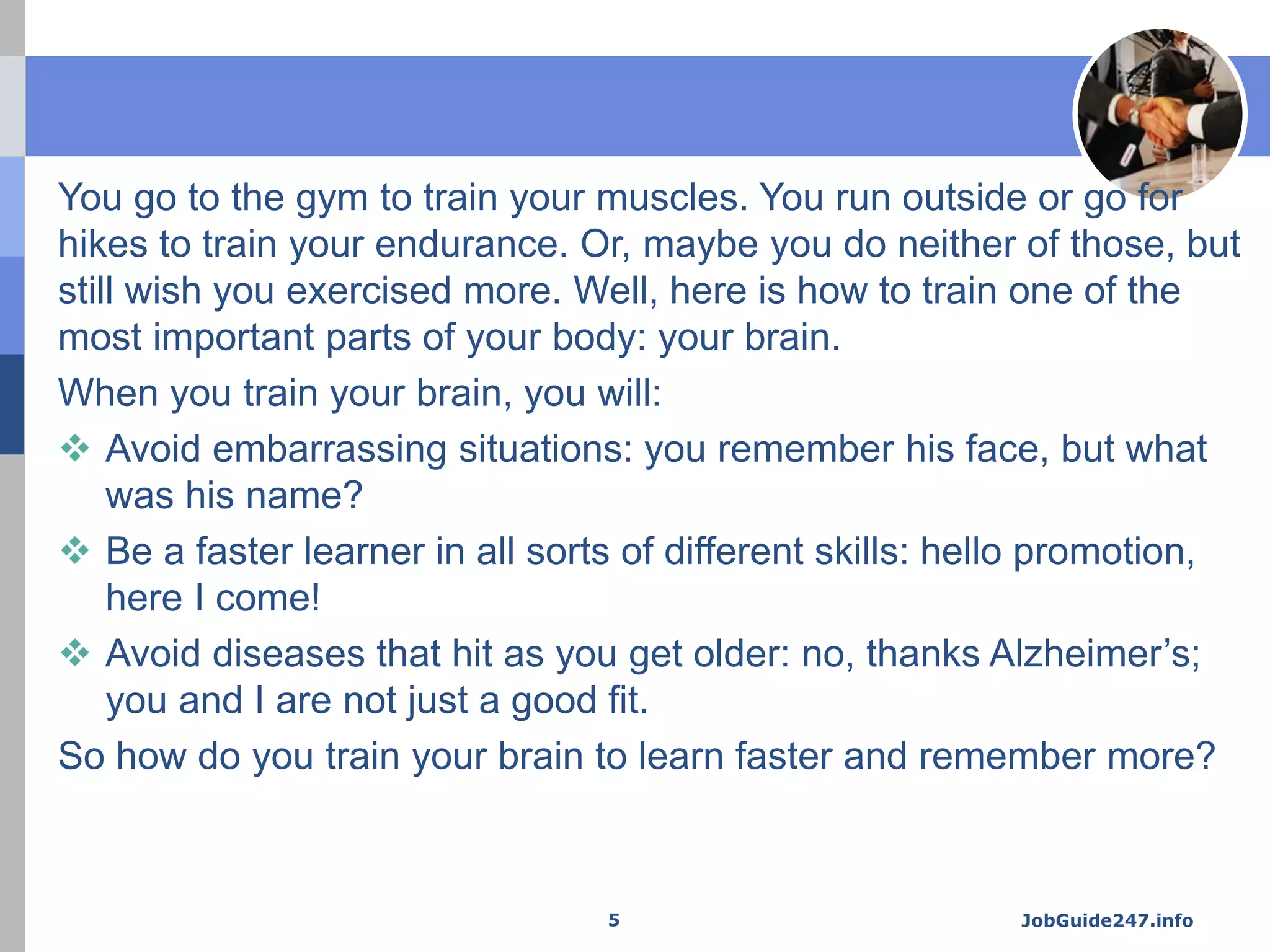 You go to the gym to train your muscles. You run outside or go for
hikes to train your endurance. Or, maybe you do neither of those, but
still wish you exercised more. Well, here is how to train one of the
most important parts of your body: your brain.
When you train your brain, you will:
 Avoid embarrassing situations: you remember his face, but what
was his name?
 Be a faster learner in all sorts of different skills: hello promotion,
here I come!
 Avoid diseases that hit as you get older: no, thanks Alzheimer’s;
you and I are not just a good fit.
So how do you train your brain to learn faster and remember more?
JobGuide247.info5
 