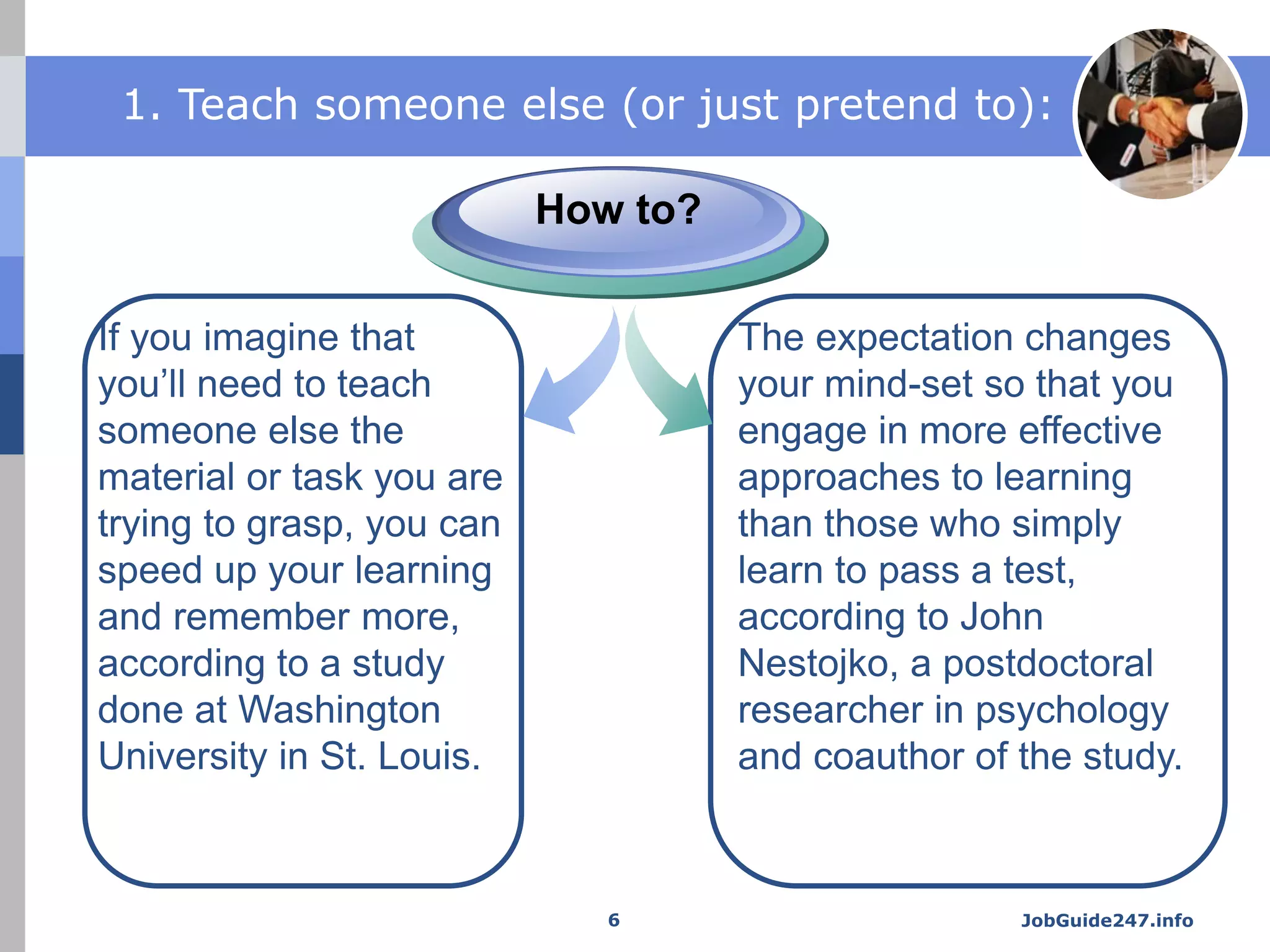 JobGuide247.info
1. Teach someone else (or just pretend to):
If you imagine that
you’ll need to teach
someone else the
material or task you are
trying to grasp, you can
speed up your learning
and remember more,
according to a study
done at Washington
University in St. Louis.
How to?
The expectation changes
your mind-set so that you
engage in more effective
approaches to learning
than those who simply
learn to pass a test,
according to John
Nestojko, a postdoctoral
researcher in psychology
and coauthor of the study.
6
 