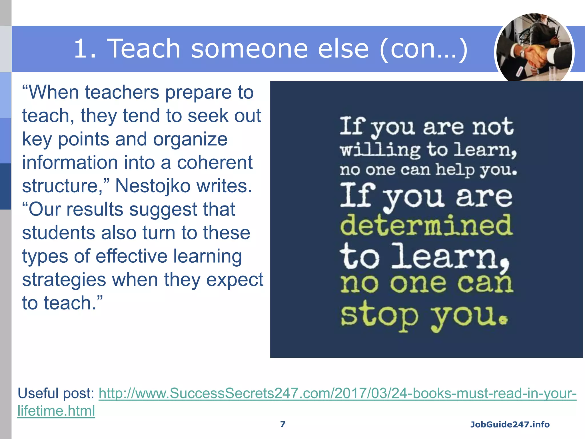 1. Teach someone else (con…)
“When teachers prepare to
teach, they tend to seek out
key points and organize
information into a coherent
structure,” Nestojko writes.
“Our results suggest that
students also turn to these
types of effective learning
strategies when they expect
to teach.”
JobGuide247.info7
Useful post: http://www.SuccessSecrets247.com/2017/03/24-books-must-read-in-your-
lifetime.html
 