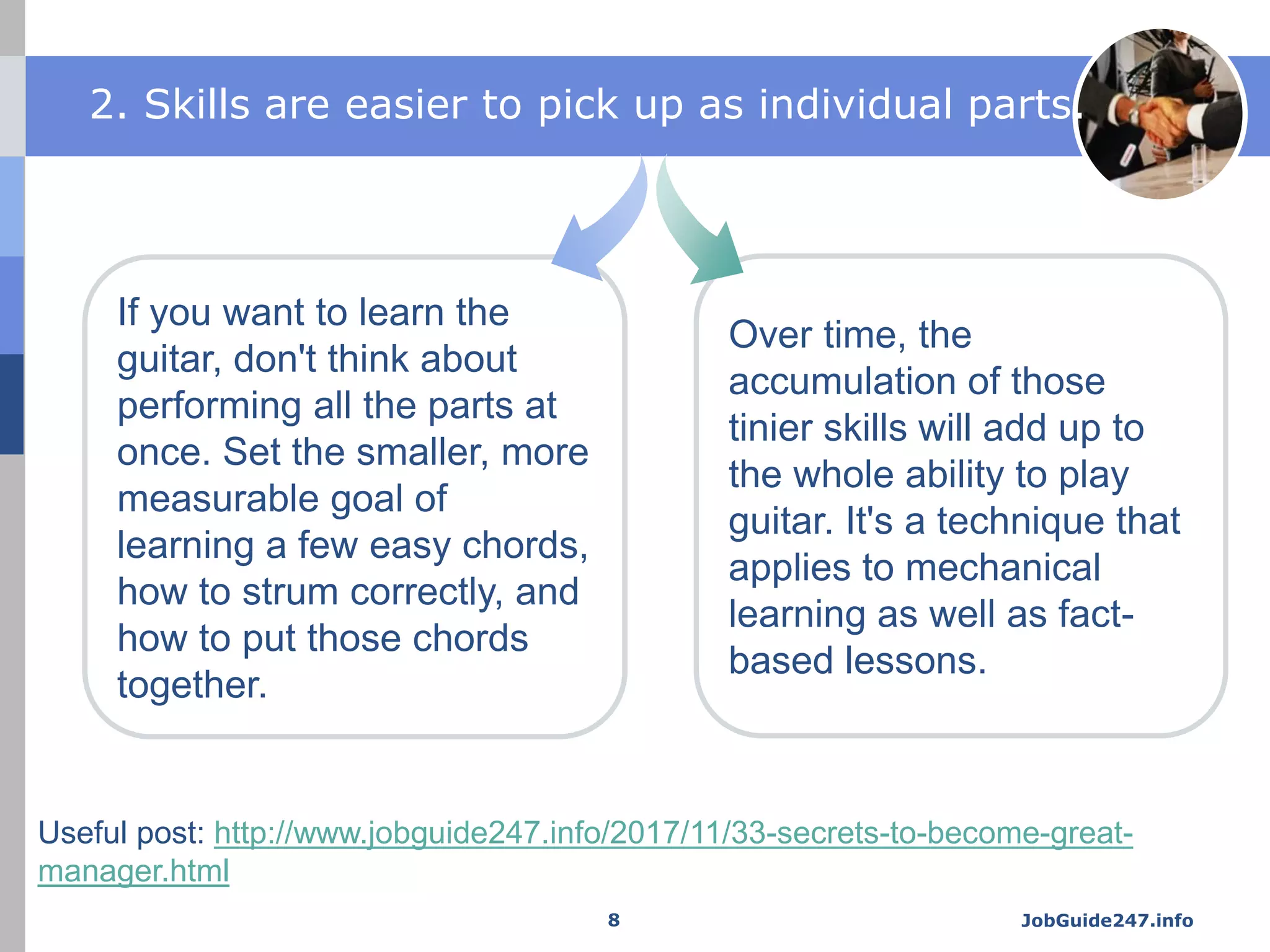 JobGuide247.info
If you want to learn the
guitar, don't think about
performing all the parts at
once. Set the smaller, more
measurable goal of
learning a few easy chords,
how to strum correctly, and
how to put those chords
together.
Over time, the
accumulation of those
tinier skills will add up to
the whole ability to play
guitar. It's a technique that
applies to mechanical
learning as well as fact-
based lessons.
2. Skills are easier to pick up as individual parts.
8
Useful post: http://www.jobguide247.info/2017/11/33-secrets-to-become-great-
manager.html
 