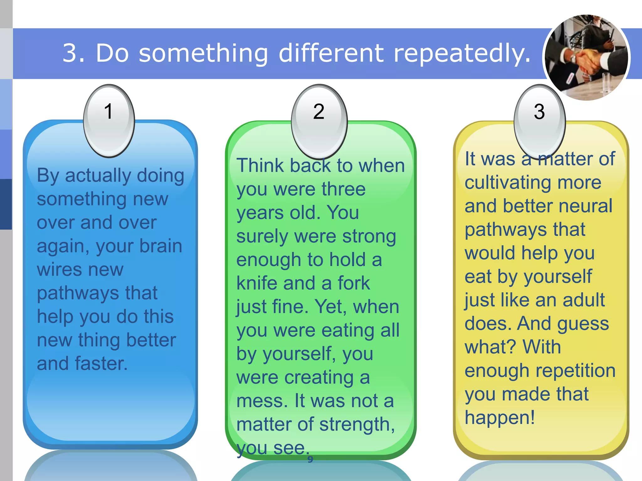 JobGuide247.info
3. Do something different repeatedly.
1 2 3
By actually doing
something new
over and over
again, your brain
wires new
pathways that
help you do this
new thing better
and faster.
Think back to when
you were three
years old. You
surely were strong
enough to hold a
knife and a fork
just fine. Yet, when
you were eating all
by yourself, you
were creating a
mess. It was not a
matter of strength,
you see.
It was a matter of
cultivating more
and better neural
pathways that
would help you
eat by yourself
just like an adult
does. And guess
what? With
enough repetition
you made that
happen!
9
 