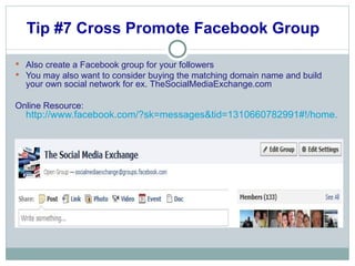 Tip #7 Cross Promote Facebook Group  Also create a Facebook group for your followers You may also want to consider buying the matching domain name and build your own social network for ex. TheSocialMediaExchange.com Online Resource:  http://www.facebook.com/?sk=messages&tid=1310660782991#!/home.php?sk=group_156213454409754&ap=1 
