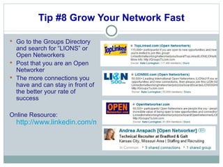 Tip #8 Grow Your Network Fast Go to the Groups Directory and search for “LIONS” or Open Networkers  Post that you are an Open Networker The more connections you have and can stay in front of the better your rate of success Online Resource:  http://www.linkedin.com/myGroups?trk=hb_side_grps_top 