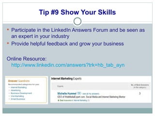 Tip #9 Show Your Skills Participate in the LinkedIn Answers Forum and be seen as an expert in your industry Provide helpful feedback and grow your business Online Resource:  http://www.linkedin.com/answers?trk=hb_tab_ayn 