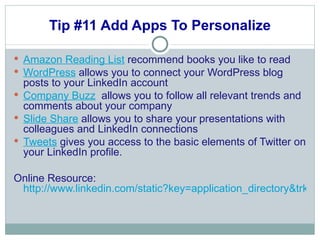 Tip #11 Add Apps To Personalize Amazon Reading List  recommend books you like to read WordPress  allows you to connect your WordPress blog posts to your LinkedIn account  Company Buzz   allows you to follow all relevant trends and comments about your company Slide Share  allows you to share your presentations with colleagues and LinkedIn connections Tweets  gives you access to the basic elements of Twitter on your LinkedIn profile. Online Resource:  http://www.linkedin.com/static?key=application_directory&trk=hb_side_apps 